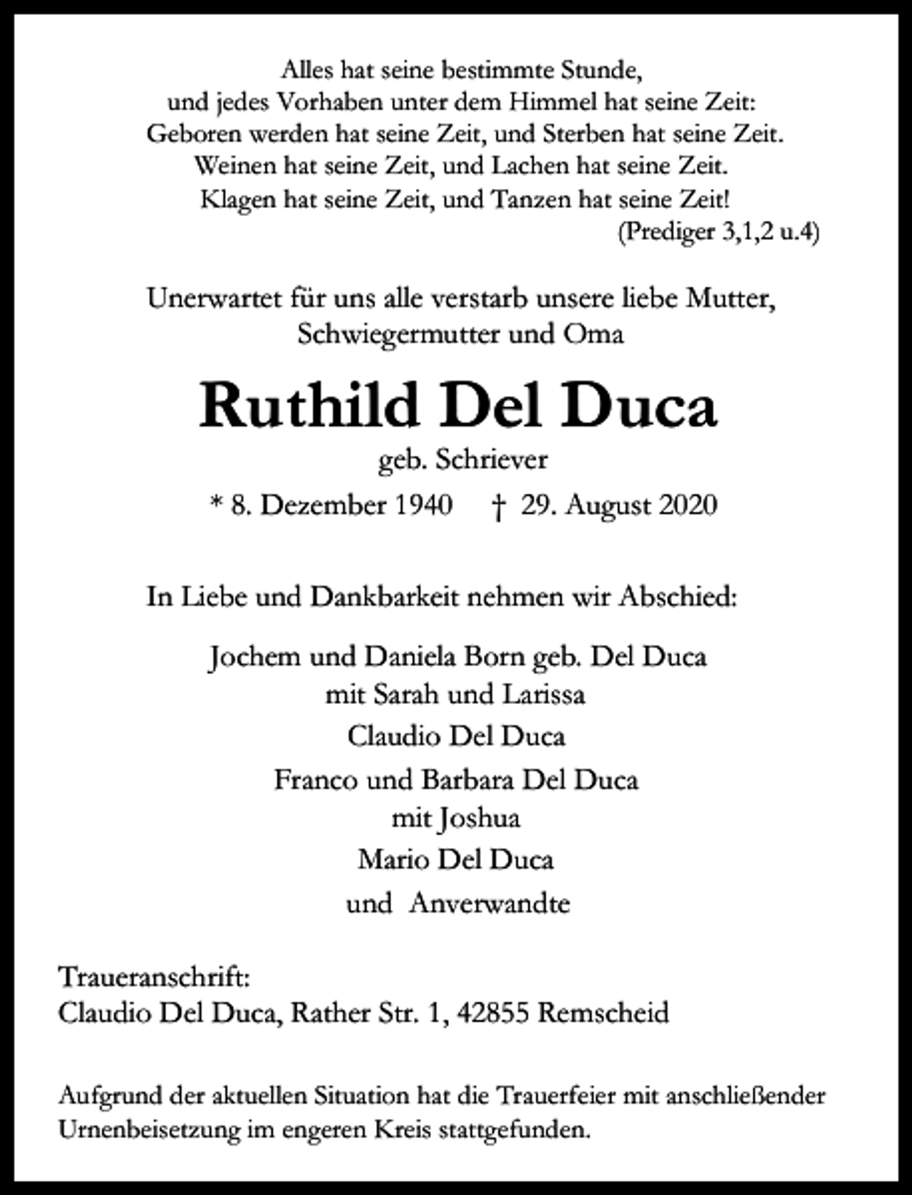 <p>Alles hat seine bestimmte Stunde,<br />und jedes Vorhaben unter dem Himmel hat seine Zeit:<br />Geboren werden hat seine Zeit, und Sterben hat seine Zeit.<br />Weinen hat seine Zeit, und Lachen hat seine Zeit.<br />Klagen hat seine Zeit, und Tanzen hat seine Zeit!<br />(Prediger 3,1,2 u.4)</p><p>Unerwartet für uns alle verstarb unsere liebe Mutter,<br />Schwiegermutter und Oma</p><p>Ruthild Del Duca<br />geb. Schriever<br />* 8. Dezember 1940 † 29. August 2020</p><p>In Liebe und Dankbarkeit nehmen wir Abschied:<br />Jochem und Daniela Born geb. Del Duca<br />mit Sarah und Larissa<br />Claudio Del Duca<br />Franco und Barbara Del Duca<br />mit Joshua<br />Mario Del Duca<br />und Anverwandte<br />Traueranschrift:<br />Claudio Del Duca, Rather Str. 1, 42855 Remscheid<br />Aufgrund der aktuellen Situation hat die Trauerfeier mit anschließender<br />Urnenbeisetzung im engeren Kreis stattgefunden.</p>