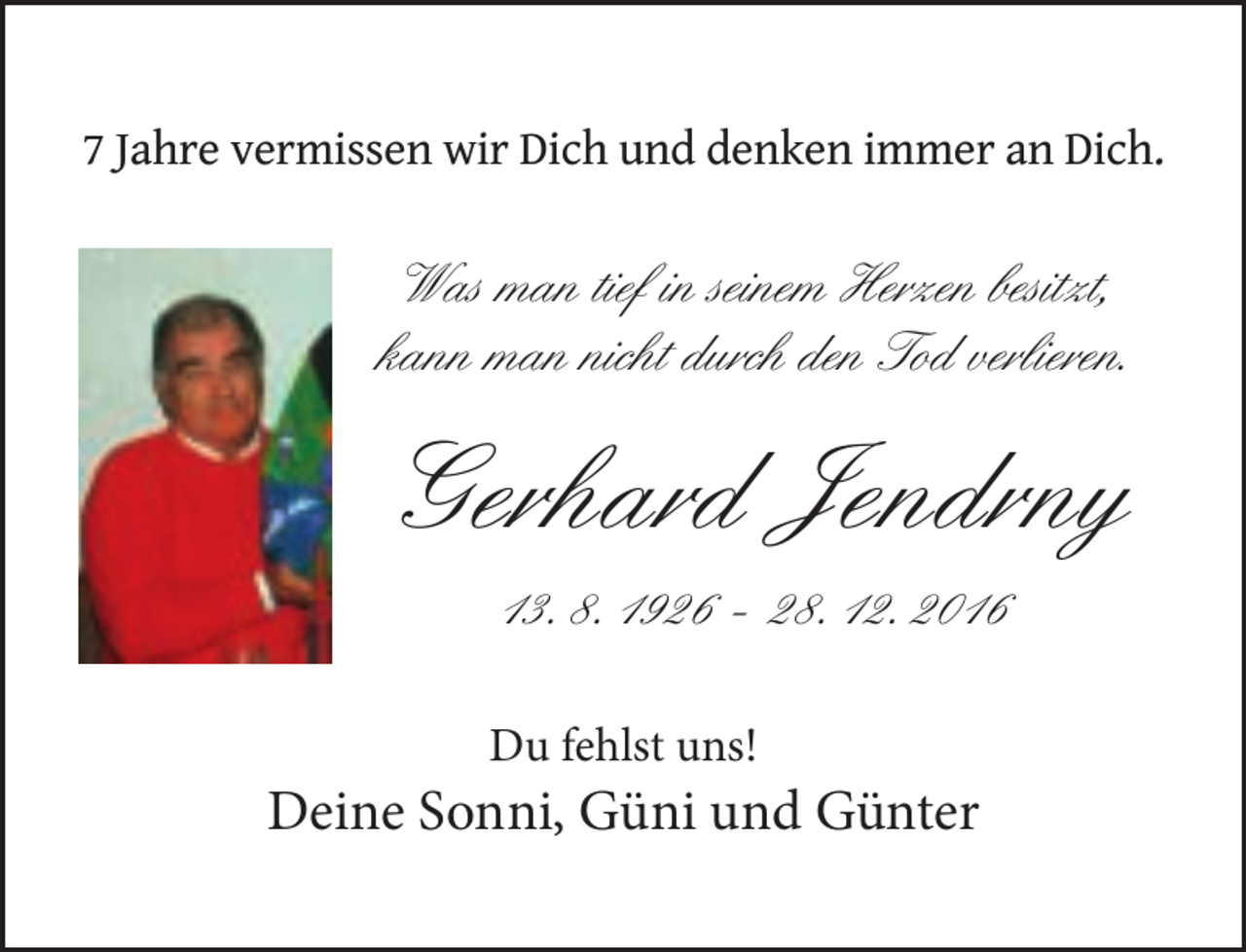 <p>7 Jahre vermissen wir Dich und denken immer an Dich.</p><p>Was man tief in seinem Herzen besitzt,<br />kann man nicht durch den Tod verlieren.</p><p>Gerhard Jendrny<br />13. 8. 1926 – 28. 12. 2016</p><p>Du fehlst uns!</p><p>Deine Sonni, Güni und Günter</p>