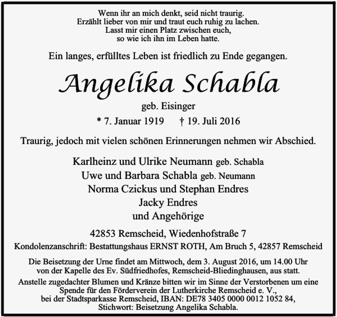 <p>Wenn ihr an mich denkt, seid nicht traurig.<br />Erzählt lieber von mir und traut euch ruhig zu lachen.<br />Lasst mir einen Platz zwischen euch,<br />so wie ich ihn im Leben hatte.</p><p>Ein langes, erfülltes Leben ist friedlich zu Ende gegangen.</p><p>Angelika Schabla<br />geb. Eisinger</p><p>* 7. Januar 1919</p><p>† 19. Juli 2016</p><p>Traurig, jedoch mit vielen schönen Erinnerungen nehmen wir Abschied.</p><p>Karlheinz und Ulrike Neumann geb. Schabla<br />Uwe und Barbara Schabla geb. Neumann<br />Norma Czickus und Stephan Endres<br />Jacky Endres<br />und Angehörige<br />42853 Remscheid, Wiedenhofstraße 7<br />Kondolenzanschrift: Bestattungshaus ERNST ROTH, Am Bruch 5, 42857 Remscheid<br />Die Beisetzung der Urne findet am Mittwoch, dem 3. August 2016, um 14.00 Uhr<br />von der Kapelle des Ev. Südfriedhofes, Remscheid-Bliedinghausen, aus statt.<br />Anstelle zugedachter Blumen und Kränze bitten wir im Sinne der Verstorbenen um eine<br />Spende für den Förderverein der Lutherkirche Remscheid e. V.,<br />bei der Stadtsparkasse Remscheid, IBAN: DE78 3405 0012 1052 84,<br />Stichwort: Beisetzung Angelika Schabla.</p>