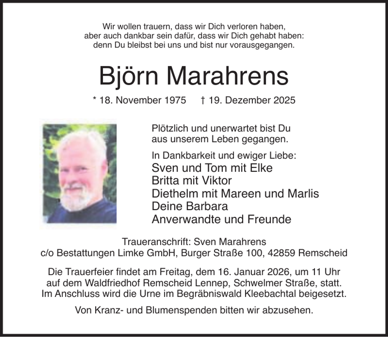<p>Wir wollen trauern, dass wir Dich verloren haben,<br />aber auch dankbar sein dafür, dass wir Dich gehabt haben:<br />denn Du bleibst bei uns und bist nur vorausgegangen.</p><p>Björn Marahrens<br />* 18. November 1975</p><p>† 19. Dezember 2025</p><p>Plötzlich und unerwartet bist Du<br />aus unserem Leben gegangen.<br />In Dankbarkeit und ewiger Liebe:</p><p>Sven und Tom mit Elke<br />Britta mit Viktor<br />Diethelm mit Mareen und Marlis<br />Deine Barbara<br />Anverwandte und Freunde</p><p>Traueranschrift: Sven Marahrens<br />c/o Bestattungen Limke GmbH, Burger Straße 100, 42859 Remscheid<br />Die Trauerfeier ﬁndet am Freitag, dem 16. Januar 2026, um 11 Uhr<br />auf dem Waldfriedhof Remscheid Lennep, Schwelmer Straße, statt.<br />Im Anschluss wird die Urne im Begräbniswald Kleebachtal beigesetzt.<br />Von Kranz- und Blumenspenden bitten wir abzusehen.</p>