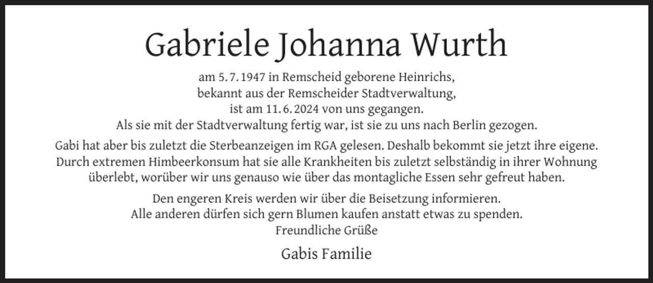 <p>Gabriele Johanna Wurth</p><p>am 5. 7. 1947 in Remscheid geborene Heinrichs,<br />bekannt aus der Remscheider Stadtverwaltung,<br />ist am 11. 6. 2024 von uns gegangen.<br />Als sie mit der Stadtverwaltung fertig war, ist sie zu uns nach Berlin gezogen.<br />Gabi hat aber bis zuletzt die Sterbeanzeigen im RGA gelesen. Deshalb bekommt sie jetzt ihre eigene.<br />Durch extremen Himbeerkonsum hat sie alle Krankheiten bis zuletzt selbständig in ihrer Wohnung<br />überlebt, worüber wir uns genauso wie über das montagliche Essen sehr gefreut haben.<br />Den engeren Kreis werden wir über die Beisetzung informieren.<br />Alle anderen dürfen sich gern Blumen kaufen anstatt etwas zu spenden.<br />Freundliche Grüße</p><p>Gabis Familie</p>
