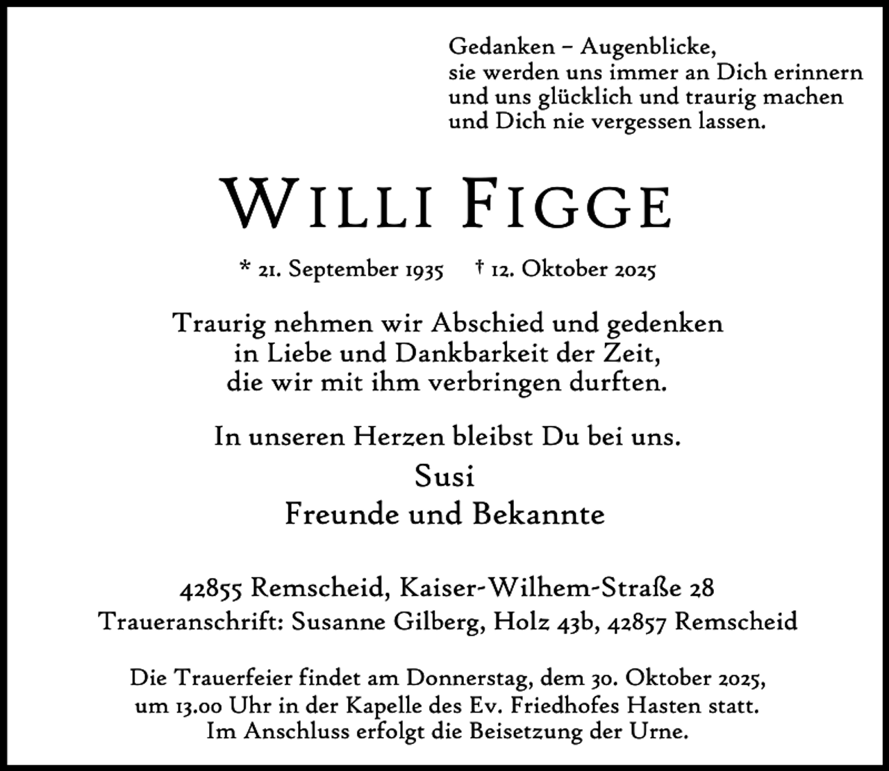 <p>Gedanken – Augenblicke,<br />sie werden uns immer an Dich erinnern<br />und uns glücklich und traurig machen<br />und Dich nie vergessen lassen.</p><p>W ILLI F IGGE<br />* 21. September 1935</p><p>† 12. Oktober 2025</p><p>Traurig nehmen wir Abschied und gedenken<br />in Liebe und Dankbarkeit der Zeit,<br />die wir mit ihm verbringen durften.<br />In unseren Herzen bleibst Du bei uns.</p><p>Susi<br />Freunde und Bekannte</p><p>42855 Remscheid, Kaiser-Wilhem-Straße 28</p><p>Traueranschrift: Susanne Gilberg, Holz 43b, 42857 Remscheid<br />Die Trauerfeier findet am Donnerstag, dem 30. Oktober 2025,<br />um 13.00 Uhr in der Kapelle des Ev. Friedhofes Hasten statt.<br />Im Anschluss erfolgt die Beisetzung der Urne.</p>