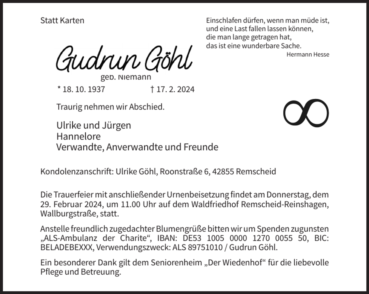 <p>Statt Karten</p><p>Einschlafen dürfen, wenn man müde ist,<br />und eine Last fallen lassen können,<br />die man lange getragen hat,<br />das ist eine wunderbare Sache.<br />Hermann Hesse</p><p>geb. Niemann<br />* 18. 10. 1937<br />† 17. 2. 2024<br />Traurig nehmen wir Abschied.</p><p>Ulrike und Jürgen<br />Hannelore<br />Verwandte, Anverwandte und Freunde<br />Kondolenzanschrift: Ulrike Göhl, Roonstraße 6, 42855 Remscheid<br />Die Trauerfeier mit anschließender Urnenbeisetzung findet am Donnerstag, dem<br />29. Februar 2024, um 11.00 Uhr auf dem Waldfriedhof Remscheid-Reinshagen,<br />Wallburgstraße, statt.<br />Anstelle freundlich zugedachter Blumengrüße bitten wir um Spenden zugunsten<br />„ALS-Ambulanz der Charite“, IBAN: DE53 1005 0000 127050, BIC:<br />BELADEBEXXX, Verwendungszweck: ALS 89751010 / Gudrun Göhl.<br />Ein besonderer Dank gilt dem Seniorenheim „Der Wiedenhof“ für die liebevolle<br />Pflege und Betreuung.</p>