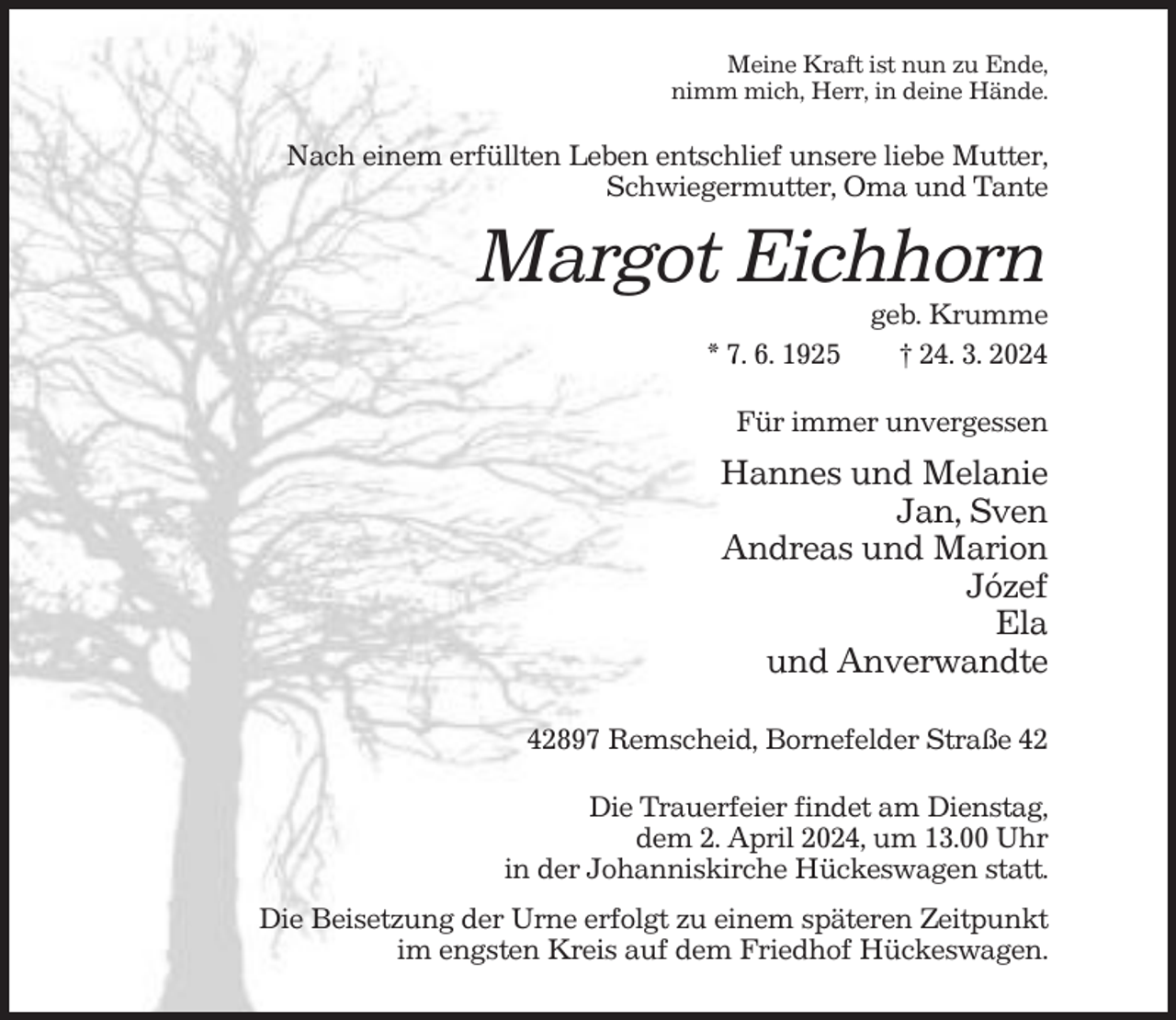 <p>Meine Kraft ist nun zu Ende,<br />nimm mich, Herr, in deine Hände.</p><p>Nach einem erfüllten Leben entschlief unsere liebe Mutter,<br />Schwiegermutter, Oma und Tante</p><p>Margot Eichhorn<br />* 7. 6. 1925</p><p>geb. Krumme<br />† 24. 3. 2024</p><p>Für immer unvergessen</p><p>Hannes und Melanie<br />Jan, Sven<br />Andreas und Marion<br />Józef<br />Ela<br />und Anverwandte<br />42897 Remscheid, Bornefelder Straße 42<br />Die Trauerfeier findet am Dienstag,<br />dem 2. April 2024, um 13.00 Uhr<br />in der Johanniskirche Hückeswagen statt.<br />Die Beisetzung der Urne erfolgt zu einem späteren Zeitpunkt<br />im engsten Kreis auf dem Friedhof Hückeswagen.</p>