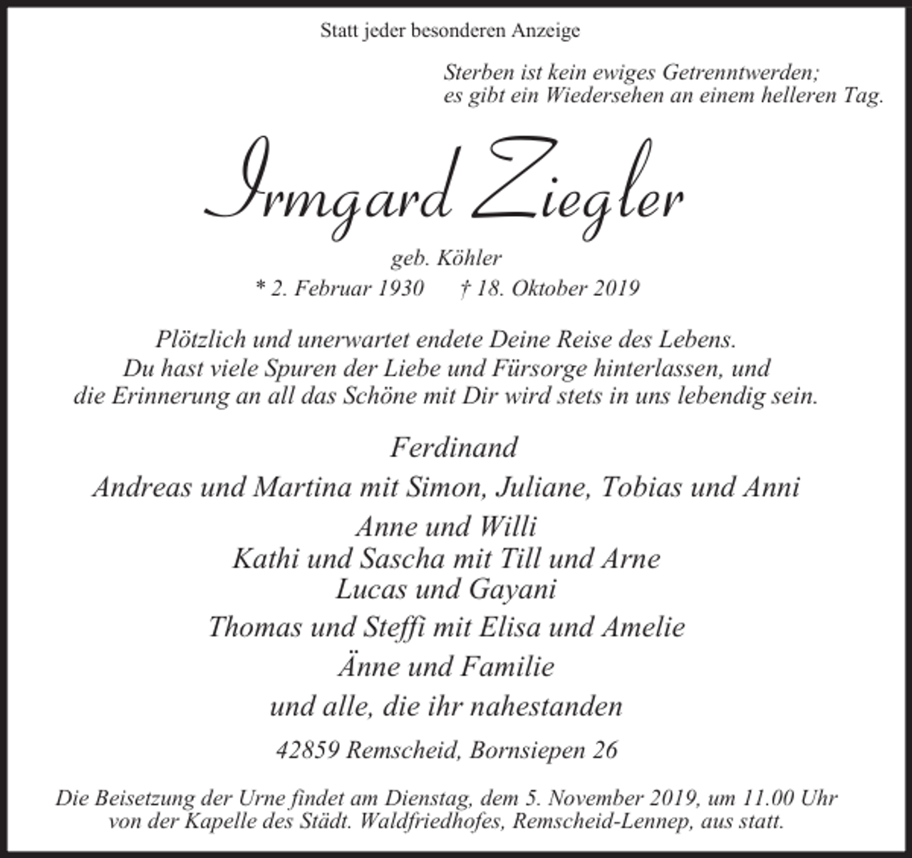 <p>Statt jeder besonderen Anzeige</p><p>Sterben ist kein ewiges Getrenntwerden;<br />es gibt ein Wiedersehen an einem helleren Tag.</p><p>Irmgard Ziegler<br />geb. Köhler<br />* 2. Februar 1930<br />† 18. Oktober 2019</p><p>Plötzlich und unerwartet endete Deine Reise des Lebens.<br />Du hast viele Spuren der Liebe und Fürsorge hinterlassen, und<br />die Erinnerung an all das Schöne mit Dir wird stets in uns lebendig sein.</p><p>Ferdinand<br />Andreas und Martina mit Simon, Juliane, Tobias und Anni<br />Anne und Willi<br />Kathi und Sascha mit Till und Arne<br />Lucas und Gayani<br />Thomas und Steffi mit Elisa und Amelie<br />Änne und Familie<br />und alle, die ihr nahestanden<br />42859 Remscheid, Bornsiepen 26<br />Die Beisetzung der Urne findet am Dienstag, dem 5. November 2019, um 11.00 Uhr<br />von der Kapelle des Städt. Waldfriedhofes, Remscheid-Lennep, aus statt.</p>