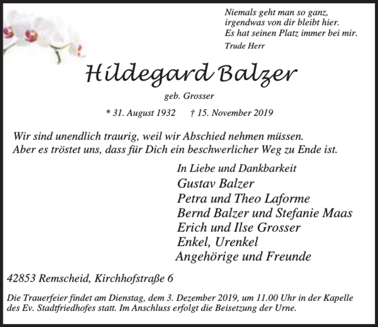 <p>Niemals geht man so ganz,<br />irgendwas von dir bleibt hier.<br />Es hat seinen Platz immer bei mir.<br />Trude Herr</p><p>Hildegard Balzer<br />geb. Grosser<br />* 31. August 1932</p><p>† 15. November 2019</p><p>Wir sind unendlich traurig, weil wir Abschied nehmen müssen.<br />Aber es tröstet uns, dass für Dich ein beschwerlicher Weg zu Ende ist.<br />In Liebe und Dankbarkeit</p><p>Gustav Balzer<br />Petra und Theo Laforme<br />Bernd Balzer und Stefanie Maas<br />Erich und Ilse Grosser<br />Enkel, Urenkel<br />Angehörige und Freunde<br />42853 Remscheid, Kirchhofstraße 6<br />Die Trauerfeier findet am Dienstag, dem 3. Dezember 2019, um 11.00 Uhr in der Kapelle<br />des Ev. Stadtfriedhofes statt. Im Anschluss erfolgt die Beisetzung der Urne.</p>