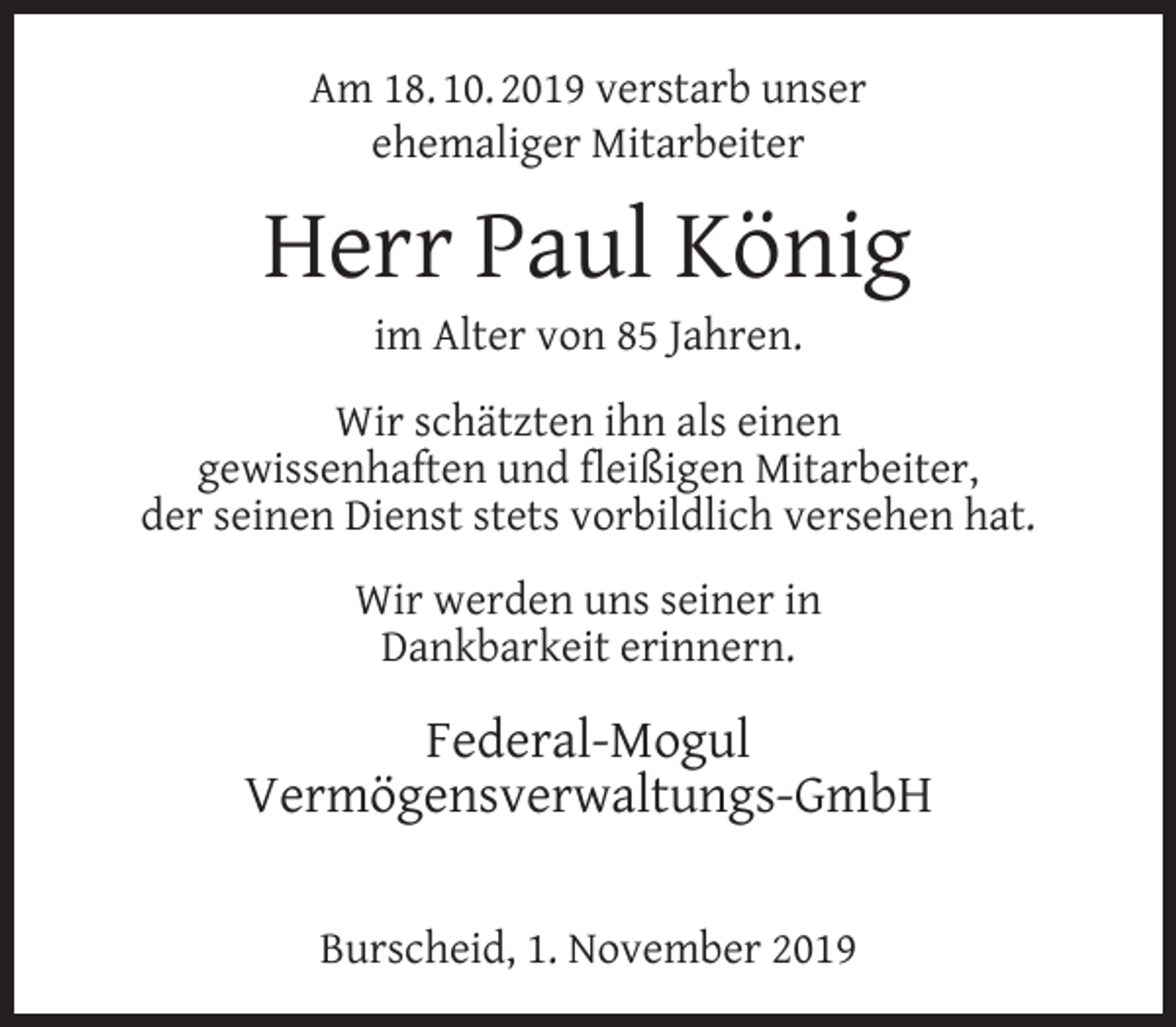 <p>Am 18. 10. 2019 verstarb unser<br />ehemaliger Mitarbeiter</p><p>Herr Paul König<br />im Alter von 85 Jahren.</p><p>Wir schätzten ihn als einen<br />gewissenhaften und ﬂeißigen Mitarbeiter,<br />der seinen Dienst stets vorbildlich versehen hat.<br />Wir werden uns seiner in<br />Dankbarkeit erinnern.</p><p>Federal-Mogul<br />Vermögensverwaltungs-GmbH<br />Burscheid, 1. November 2019</p>