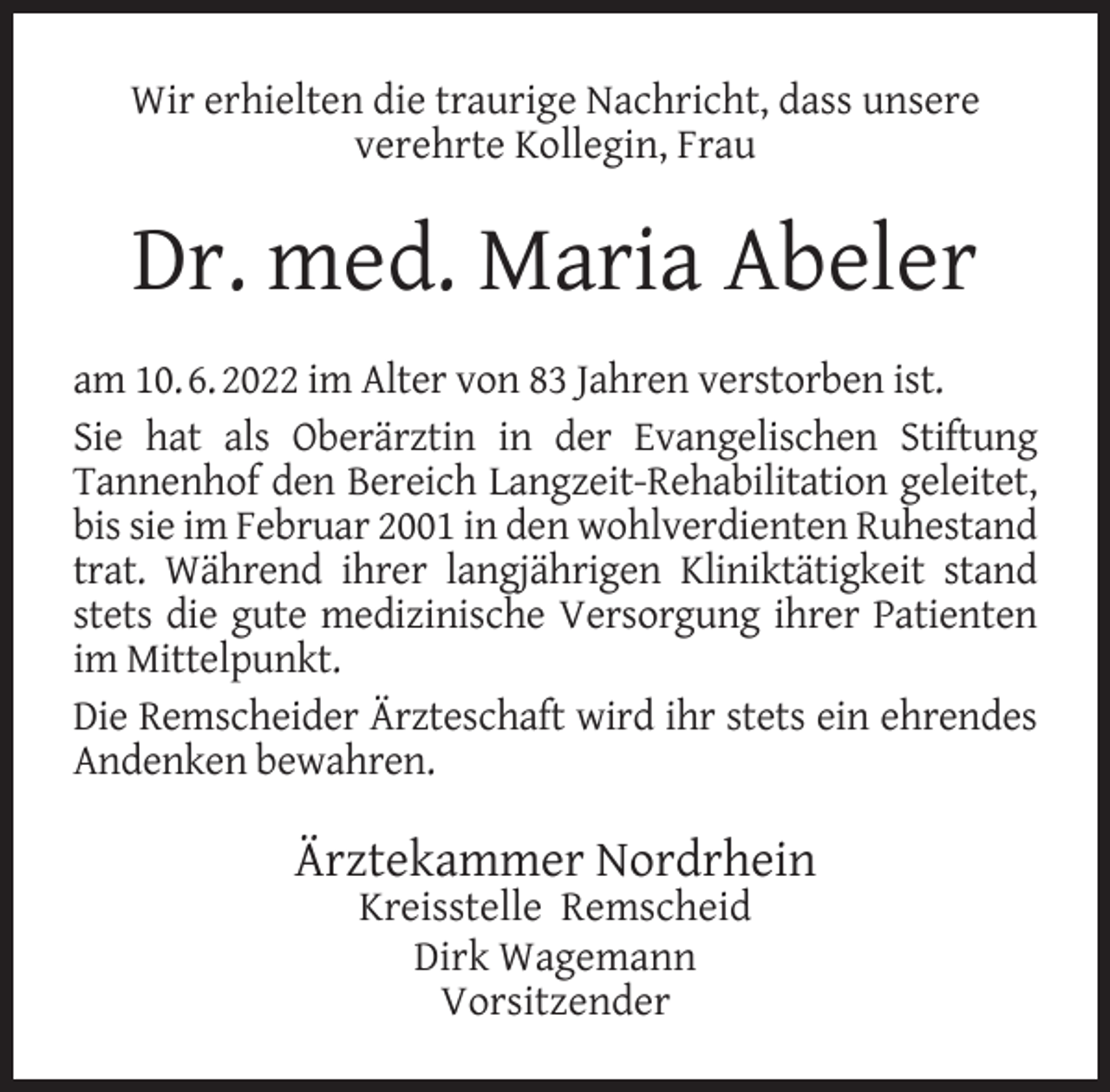 <p>Wir erhielten die traurige Nachricht, dass unsere<br />verehrte Kollegin, Frau</p><p>Dr. med. Maria Abeler<br />am 10. 6. 2022 im Alter von 83 Jahren verstorben ist.<br />Sie hat als Oberärztin in der Evangelischen Stiftung<br />Tannenhof den Bereich Langzeit-Rehabilitation geleitet,<br />bis sie im Februar 2001 in den wohlverdienten Ruhestand<br />trat. Während ihrer langjährigen Kliniktätigkeit stand<br />stets die gute medizinische Versorgung ihrer Patienten<br />im Mittelpunkt.<br />Die Remscheider Ärzteschaft wird ihr stets ein ehrendes<br />Andenken bewahren.</p><p>Ärztekammer Nordrhein<br />Kreisstelle Remscheid<br />Dirk Wagemann<br />Vorsitzender</p>