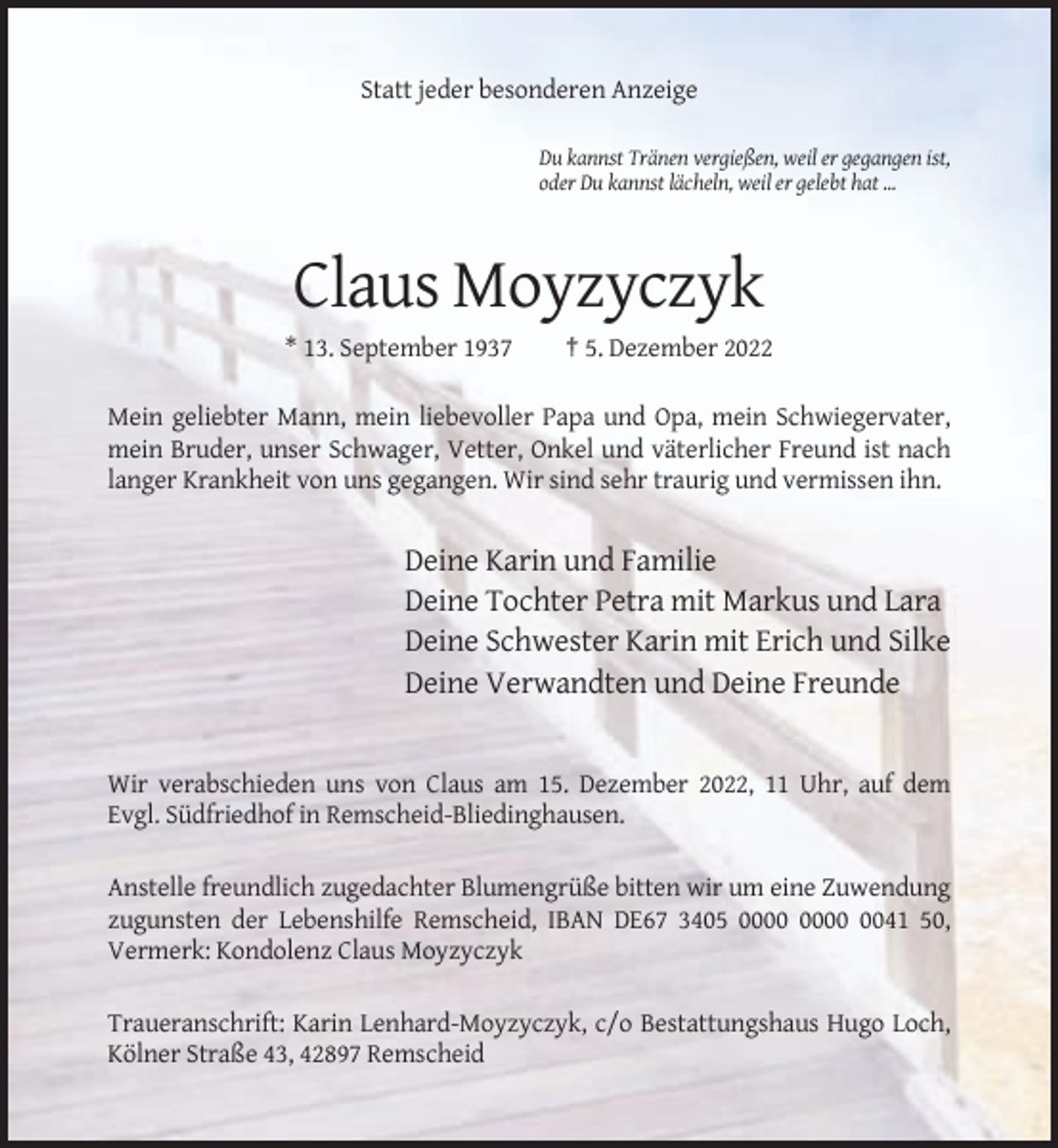 <p>Statt jeder besonderen Anzeige<br />Du kannst Tränen vergießen, weil er gegangen ist,<br />oder Du kannst lächeln, weil er gelebt hat ...</p><p>Claus Moyzyczyk<br />* 13. September 1937</p><p>† 5. Dezember 2022</p><p>Mein geliebter Mann, mein liebevoller Papa und Opa, mein Schwiegervater,<br />mein Bruder, unser Schwager, Vetter, Onkel und väterlicher Freund ist nach<br />langer Krankheit von uns gegangen. Wir sind sehr traurig und vermissen ihn.</p><p>Deine Karin und Familie<br />Deine Tochter Petra mit Markus und Lara<br />Deine Schwester Karin mit Erich und Silke<br />Deine Verwandten und Deine Freunde</p><p>Wir verabschieden uns von Claus am 15. Dezember 2022, 11 Uhr, auf dem<br />Evgl. Südfriedhof in Remscheid-Bliedinghausen.<br />Anstelle freundlich zugedachter Blumengrüße bitten wir um eine Zuwendung<br />zugunsten der Lebenshilfe Remscheid, IBAN DE67 3405 0041 50,<br />Vermerk: Kondolenz Claus Moyzyczyk<br />Traueranschrift: Karin Lenhard-Moyzyczyk, c/o Bestattungshaus Hugo Loch,<br />Kölner Straße 43, 42897 Remscheid</p>