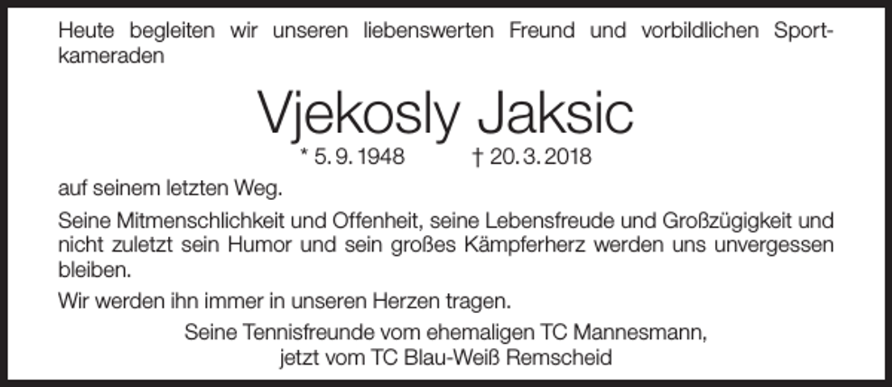 <p>Heute begleiten wir unseren liebenswerten Freund und vorbildlichen Sportkameraden</p><p>Vjekosly Jaksic</p><p>* 5. 9. 1948<br />† 20. 3. 2018<br />auf seinem letzten Weg.<br />Seine Mitmenschlichkeit und Offenheit, seine Lebensfreude und Großzügigkeit und<br />nicht zuletzt sein Humor und sein großes Kämpferherz werden uns unvergessen<br />bleiben.<br />Wir werden ihn immer in unseren Herzen tragen.<br />Seine Tennisfreunde vom ehemaligen TC Mannesmann,<br />jetzt vom TC Blau-Weiß Remscheid</p>
