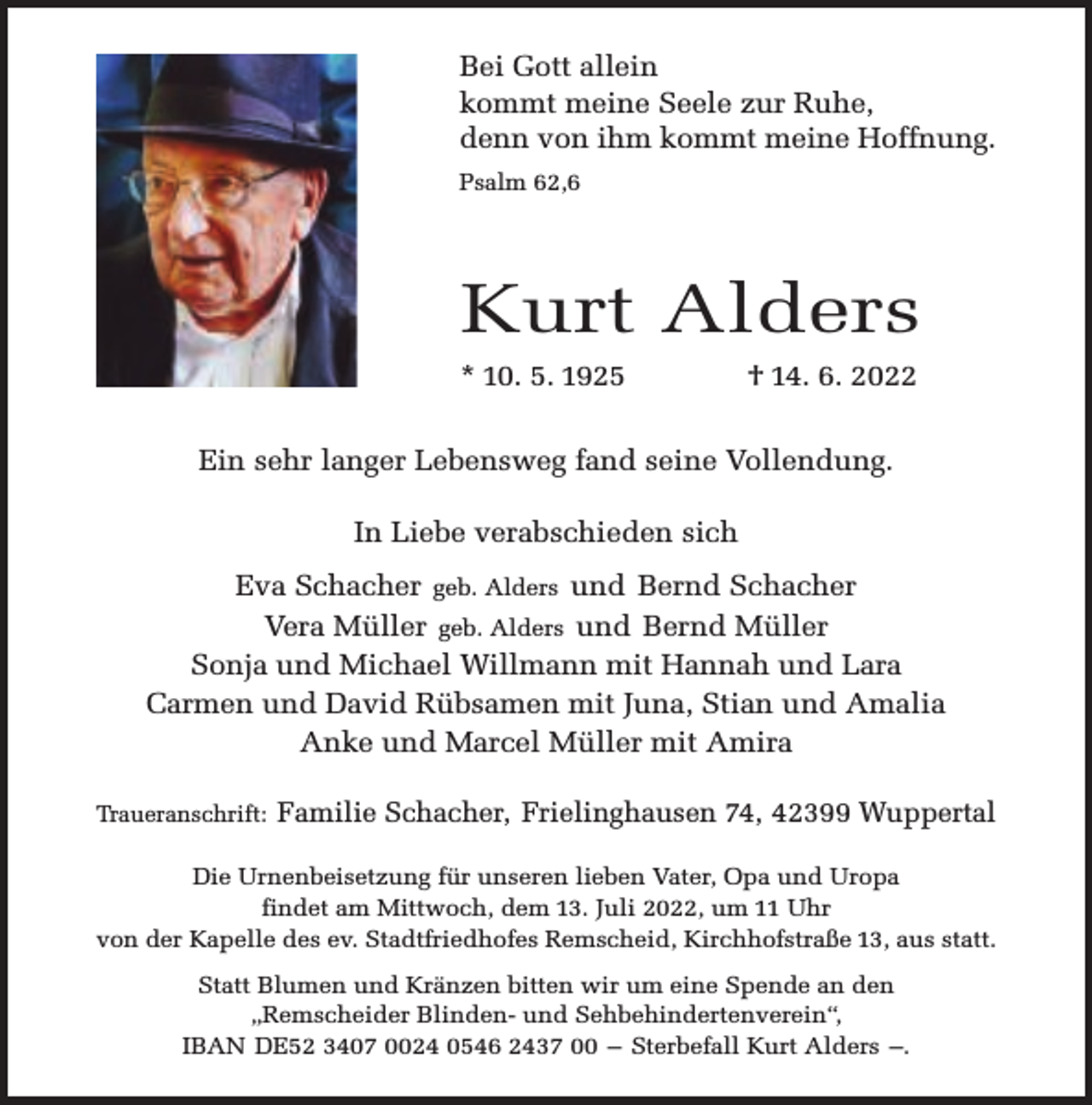 <p>Bei Gott allein<br />kommt meine Seele zur Ruhe,<br />denn von ihm kommt meine Hoffnung.<br />Psalm 62,6</p><p>Kurt Alders<br />* 10. 5. 1925</p><p>† 14. 6. 2022</p><p>Ein sehr langer Lebensweg fand seine Vollendung.<br />In Liebe verabschieden sich<br />Eva Schacher geb. Alders und Bernd Schacher<br />Vera Müller geb. Alders und Bernd Müller<br />Sonja und Michael Willmann mit Hannah und Lara<br />Carmen und David Rübsamen mit Juna, Stian und Amalia<br />Anke und Marcel Müller mit Amira<br />Traueranschrift:</p><p>Familie Schacher, Frielinghausen 74, 42399 Wuppertal</p><p>Die Urnenbeisetzung für unseren lieben Vater, Opa und Uropa<br />findet am Mittwoch, dem 13. Juli 2022, um 11 Uhr<br />von der Kapelle des ev. Stadtfriedhofes Remscheid, Kirchhofstraße 13, aus statt.<br />Statt Blumen und Kränzen bitten wir um eine Spende an den<br />„Remscheider Blinden- und Sehbehindertenverein“,<br />IBAN DE52 3407 0024 0546 2437 00 – Sterbefall Kurt Alders –.</p>