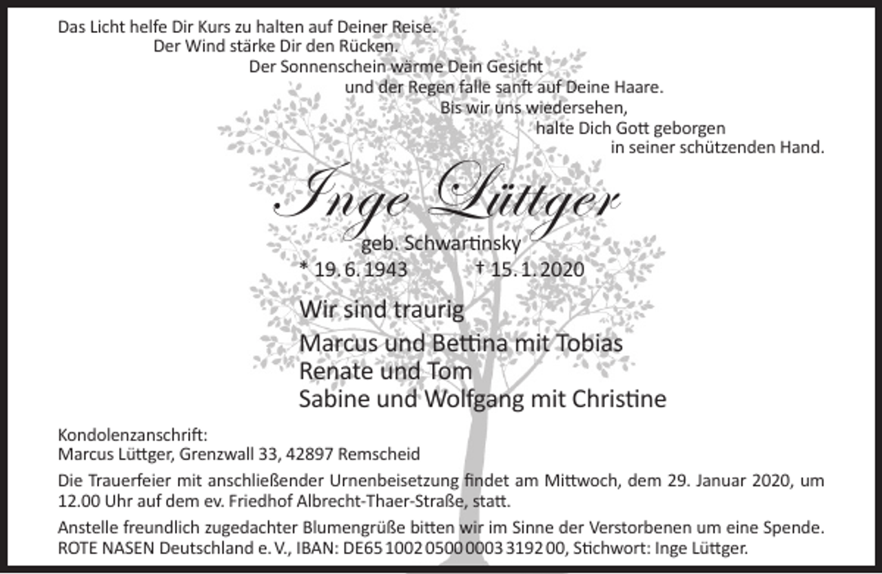 <p>Das Licht helfe Dir Kurs zu halten auf Deiner Reise.<br />Der Wind stärke Dir den Rücken.<br />Der Sonnenschein wärme Dein Gesicht<br />und der Regen falle sanft auf Deine Haare.<br />Bis wir uns wiedersehen,<br />halte Dich Gott geborgen<br />in seiner schützenden Hand.</p><p>Inge Lüttger<br />geb. Schwartinsky<br />* 19. 6. 1943<br />† 15. 1. 2020</p><p>Wir sind traurig<br />Marcus und Bettina mit Tobias<br />Renate und Tom<br />Sabine und Wolfgang mit Christine<br />Kondolenzanschrift:<br />Marcus Lüttger, Grenzwall 33, 42897 Remscheid<br />Die Trauerfeier mit anschließender Urnenbeisetzung ﬁndet am Mittwoch, dem 29. Januar 2020, um<br />12.00 Uhr auf dem ev. Friedhof Albrecht-Thaer-Straße, statt.<br />Anstelle freundlich zugedachter Blumengrüße bitten wir im Sinne der Verstorbenen um eine Spende.<br />ROTE NASEN Deutschland e. V., IBAN: DE65 1002 050192 00, Stichwort: Inge Lüttger.</p>