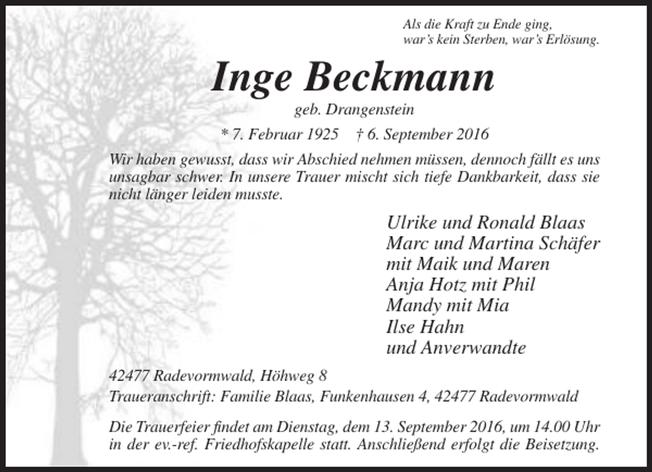 <p>Als die Kraft zu Ende ging,<br />war’s kein Sterben, war’s Erlösung.</p><p>Inge Beckmann<br />geb. Drangenstein<br />* 7. Februar 1925 † 6. September 2016<br />Wir haben gewusst, dass wir Abschied nehmen müssen, dennoch fällt es uns<br />unsagbar schwer. In unsere Trauer mischt sich tiefe Dankbarkeit, dass sie<br />nicht länger leiden musste.</p><p>Ulrike und Ronald Blaas<br />Marc und Martina Schäfer<br />mit Maik und Maren<br />Anja Hotz mit Phil<br />Mandy mit Mia<br />Ilse Hahn<br />und Anverwandte<br />42477 Radevormwald, Höhweg 8<br />Traueranschrift: Familie Blaas, Funkenhausen 4, 42477 Radevormwald<br />Die Trauerfeier findet am Dienstag, dem 13. September 2016, um 14.00 Uhr<br />in der ev.-ref. Friedhofskapelle statt. Anschließend erfolgt die Beisetzung.</p>