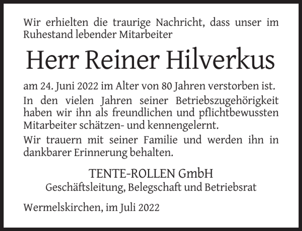 <p>Wir erhielten die traurige Nachricht, dass unser im<br />Ruhestand lebender Mitarbeiter</p><p>Herr Reiner Hilverkus<br />am 24. Juni 2022 im Alter von 80 Jahren verstorben ist.<br />In den vielen Jahren seiner Betriebszugehörigkeit<br />haben wir ihn als freundlichen und pflichtbewussten<br />Mitarbeiter schätzen- und kennengelernt.<br />Wir trauern mit seiner Familie und werden ihn in<br />dankbarer Erinnerung behalten.</p><p>TENTE-ROLLEN GmbH<br />Geschäftsleitung, Belegschaft und Betriebsrat<br />Wermelskirchen, im Juli 2022</p>