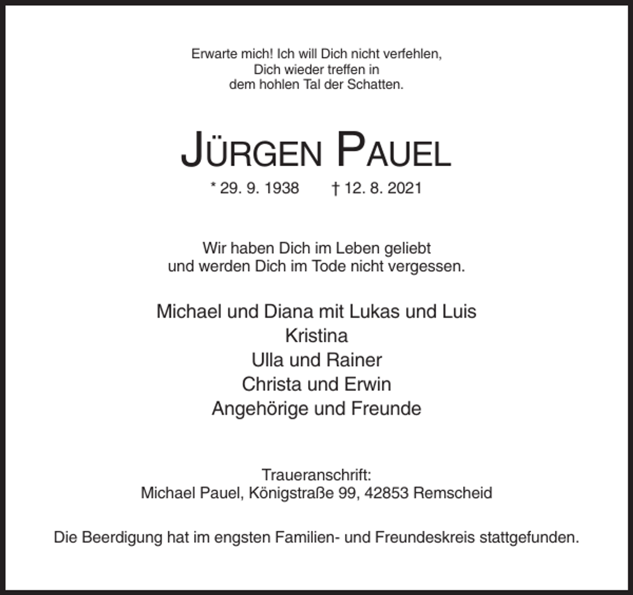 <p>Erwarte mich! Ich will Dich nicht verfehlen,<br />Dich wieder treffen in<br />dem hohlen Tal der Schatten.</p><p>JÜRGEN PAUEL<br />* 29. 9. 1938</p><p>† 12. 8. 2021</p><p>Wir haben Dich im Leben geliebt<br />und werden Dich im Tode nicht vergessen.</p><p>Michael und Diana mit Lukas und Luis<br />Kristina<br />Ulla und Rainer<br />Christa und Erwin<br />Angehörige und Freunde</p><p>Traueranschrift:<br />Michael Pauel, Königstraße 99, 42853 Remscheid<br />Die Beerdigung hat im engsten Familien- und Freundeskreis stattgefunden.</p>