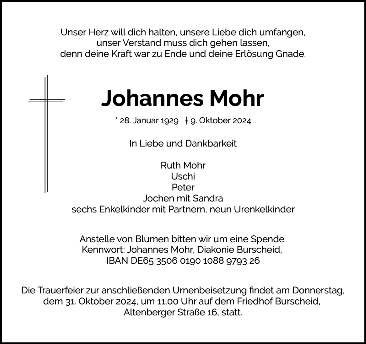 <p>Unser Herz will dich halten, unsere Liebe dich umfangen,<br />unser Verstand muss dich gehen lassen,<br />denn deine Kraft war zu Ende und deine Erlösung Gnade.</p><p>Johannes Mohr<br />* 28. Januar 1929 † 9. Oktober 2024</p><p>In Liebe und Dankbarkeit<br />Ruth Mohr<br />Uschi<br />Peter<br />Jochen mit Sandra<br />sechs Enkelkinder mit Partnern, neun Urenkelkinder<br />Anstelle von Blumen bitten wir um eine Spende<br />Kennwort: Johannes Mohr, Diakonie Burscheid,<br />IBAN DE65 3506 0190 1088 9793 26<br />Die Trauerfeier zur anschließenden Urnenbeisetzung ﬁndet am Donnerstag,<br />dem 31. Oktober 2024, um 11.00 Uhr auf dem Friedhof Burscheid,<br />Altenberger Straße 16, statt.</p>