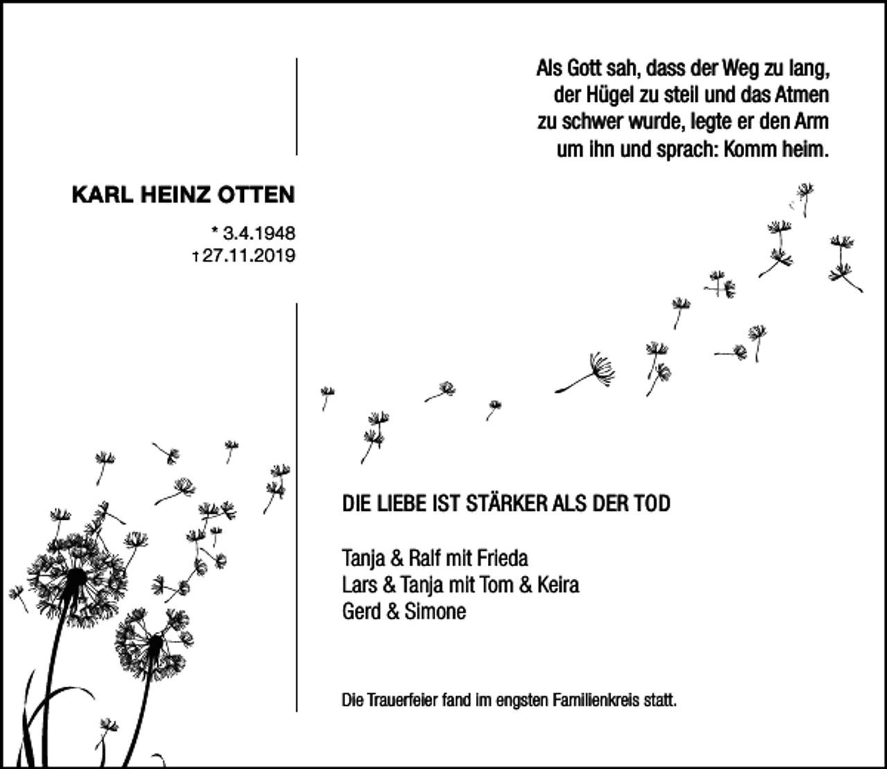 <p>Als Gott sah, dass der Weg zu lang,<br />der Hügel zu steil und das Atmen<br />zu schwer wurde, legte er den Arm<br />um ihn und sprach: Komm heim.<br />KARL HEINZ OTTEN<br />* 3.4.1948<br />27.11.2019</p><p>DIE LIEBE IST STÄRKER ALS DER TOD<br />Tanja &amp; Ralf mit Frieda<br />Lars &amp; Tanja mit Tom &amp; Keira<br />Gerd &amp; Simone</p><p>Die Trauerfeier fand im engsten Familienkreis statt.</p>