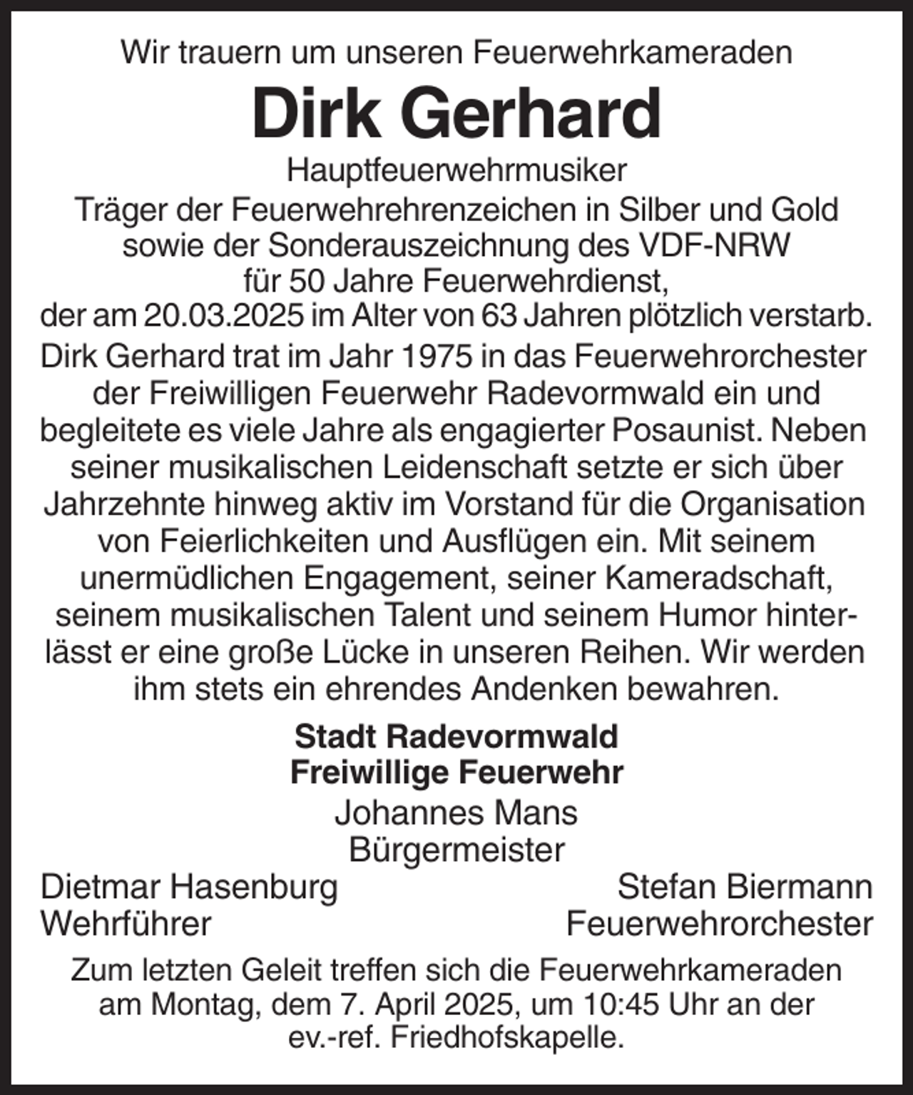 <p>Wir trauern um unseren Feuerwehrkameraden</p><p>Dirk Gerhard<br />Hauptfeuerwehrmusiker<br />Träger der Feuerwehrehrenzeichen in Silber und Gold<br />sowie der Sonderauszeichnung des VDF-NRW<br />für 50 Jahre Feuerwehrdienst,<br />der am 20.03.2025 im Alter von 63 Jahren plötzlich verstarb.<br />Dirk Gerhard trat im Jahr 1975 in das Feuerwehrorchester<br />der Freiwilligen Feuerwehr Radevormwald ein und<br />begleitete es viele Jahre als engagierter Posaunist. Neben<br />seiner musikalischen Leidenschaft setzte er sich über<br />Jahrzehnte hinweg aktiv im Vorstand für die Organisation<br />von Feierlichkeiten und Ausflügen ein. Mit seinem<br />unermüdlichen Engagement, seiner Kameradschaft,<br />seinem musikalischen Talent und seinem Humor hinterlässt er eine große Lücke in unseren Reihen. Wir werden<br />ihm stets ein ehrendes Andenken bewahren.<br />Stadt Radevormwald<br />Freiwillige Feuerwehr</p><p>Johannes Mans<br />Bürgermeister<br />Dietmar Hasenburg<br />Stefan Biermann<br />Wehrführer<br />Feuerwehrorchester<br />Zum letzten Geleit treffen sich die Feuerwehrkameraden<br />am Montag, dem 7. April 2025, um 10:45 Uhr an der<br />ev.-ref. Friedhofskapelle.</p>