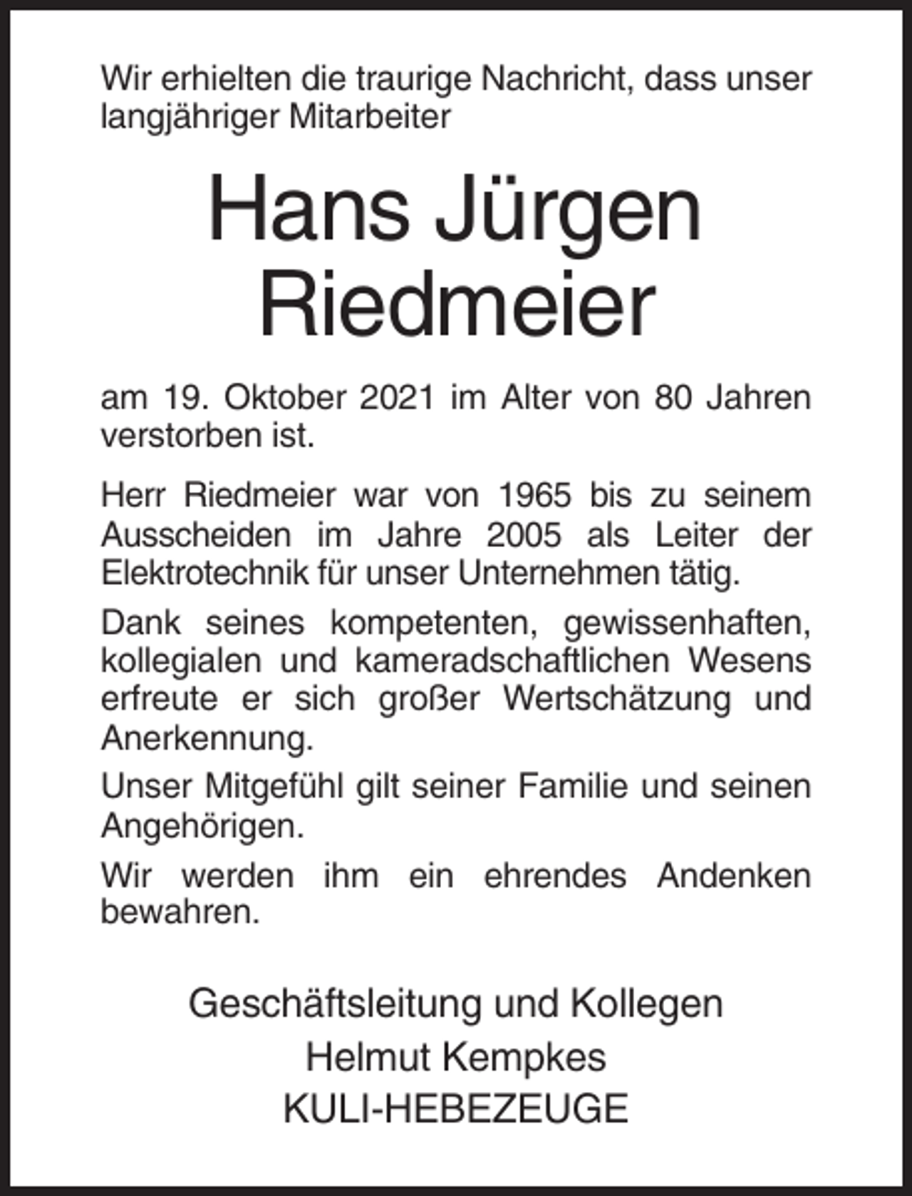 <p>Wir erhielten die traurige Nachricht, dass unser<br />langjähriger Mitarbeiter</p><p>Hans Jürgen<br />Riedmeier<br />am 19. Oktober 2021 im Alter von 80 Jahren<br />verstorben ist.<br />Herr Riedmeier war von 1965 bis zu seinem<br />Ausscheiden im Jahre 2005 als Leiter der<br />Elektrotechnik für unser Unternehmen tätig.<br />Dank seines kompetenten, gewissenhaften,<br />kollegialen und kameradschaftlichen Wesens<br />erfreute er sich großer Wertschätzung und<br />Anerkennung.<br />Unser Mitgefühl gilt seiner Familie und seinen<br />Angehörigen.<br />Wir werden ihm ein ehrendes Andenken<br />bewahren.</p><p>Geschäftsleitung und Kollegen<br />Helmut Kempkes<br />KULI-HEBEZEUGE</p>