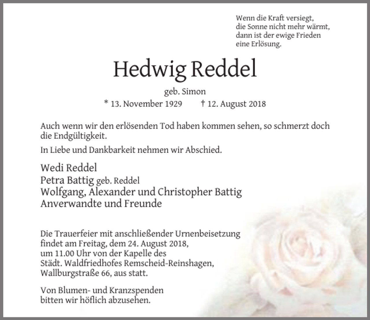 <p>Wenn die Kraft versiegt,<br />die Sonne nicht mehr wärmt,<br />dann ist der ewige Frieden<br />eine Erlösung.</p><p>Hedwig Reddel<br />geb. Simon<br />* 13. November 1929<br />† 12. August 2018<br />Auch wenn wir den erlösenden Tod haben kommen sehen, so schmerzt doch<br />die Endgültigkeit.<br />In Liebe und Dankbarkeit nehmen wir Abschied.</p><p>Wedi Reddel<br />Petra Battig geb. Reddel<br />Wolfgang, Alexander und Christopher Battig<br />Anverwandte und Freunde<br />Die Trauerfeier mit anschließender Urnenbeisetzung<br />findet am Freitag, dem 24. August 2018,<br />um 11.00 Uhr von der Kapelle des<br />Städt. Waldfriedhofes Remscheid-Reinshagen,<br />Wallburgstraße 66, aus statt.<br />Von Blumen- und Kranzspenden<br />bitten wir höflich abzusehen.</p>