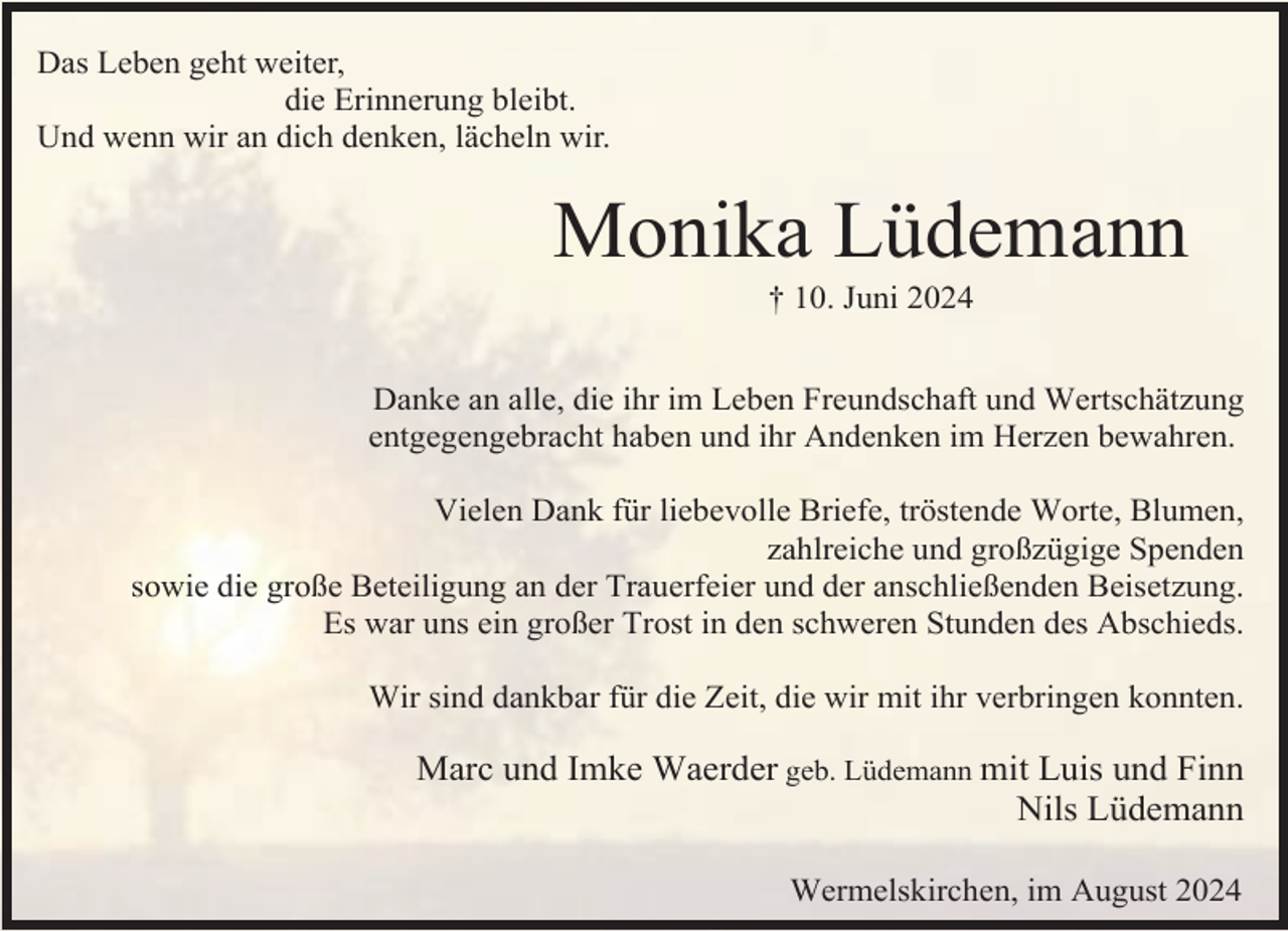 <p>Das Leben geht weiter,<br />die Erinnerung bleibt.<br />Und wenn wir an dich denken, lächeln wir.</p><p>Monika Lüdemann<br />† 10. Juni 2024</p><p>Danke an alle, die ihr im Leben Freundschaft und Wertschätzung<br />entgegengebracht haben und ihr Andenken im Herzen bewahren.<br />Vielen Dank für liebevolle Briefe, tröstende Worte, Blumen,<br />zahlreiche und großzügige Spenden<br />sowie die große Beteiligung an der Trauerfeier und der anschließenden Beisetzung.<br />Es war uns ein großer Trost in den schweren Stunden des Abschieds.<br />Wir sind dankbar für die Zeit, die wir mit ihr verbringen konnten.</p><p>Marc und Imke Waerder geb. Lüdemann mit Luis und Finn<br />Nils Lüdemann<br />Wermelskirchen, im August 2024</p>