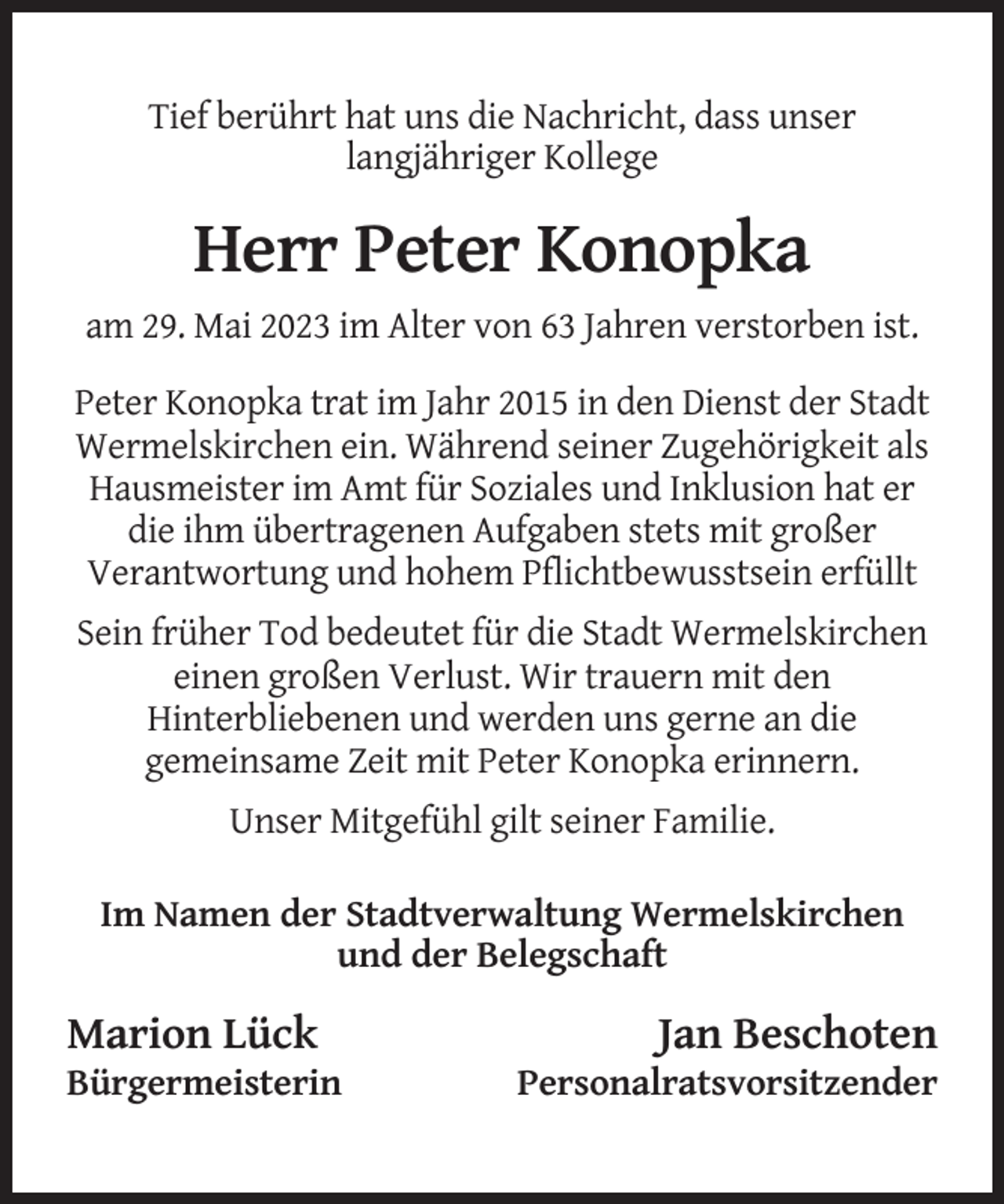 <p>Tief berührt hat uns die Nachricht, dass unser<br />langjähriger Kollege</p><p>Herr Peter Konopka<br />am 29. Mai 2023 im Alter von 63 Jahren verstorben ist.<br />Peter Konopka trat im Jahr 2015 in den Dienst der Stadt<br />Wermelskirchen ein. Während seiner Zugehörigkeit als<br />Hausmeister im Amt für Soziales und Inklusion hat er<br />die ihm übertragenen Aufgaben stets mit großer<br />Verantwortung und hohem Pflichtbewusstsein erfüllt<br />Sein früher Tod bedeutet für die Stadt Wermelskirchen<br />einen großen Verlust. Wir trauern mit den<br />Hinterbliebenen und werden uns gerne an die<br />gemeinsame Zeit mit Peter Konopka erinnern.<br />Unser Mitgefühl gilt seiner Familie.<br />Im Namen der Stadtverwaltung Wermelskirchen<br />und der Belegschaft</p><p>Marion Lück<br />Bürgermeisterin</p><p>Jan Beschoten<br />Personalratsvorsitzender</p>