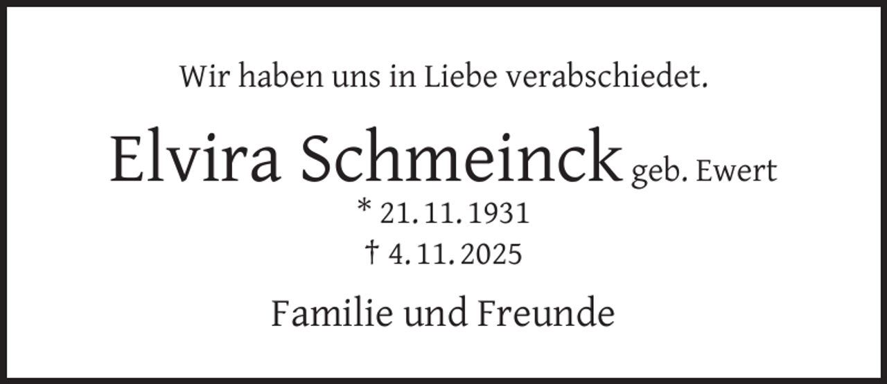 <p>Wir haben uns in Liebe verabschiedet.</p><p>Elvira Schmeinck geb. Ewert<br />* 21. 11. 1931<br />† 4. 11. 2025</p><p>Familie und Freunde</p>