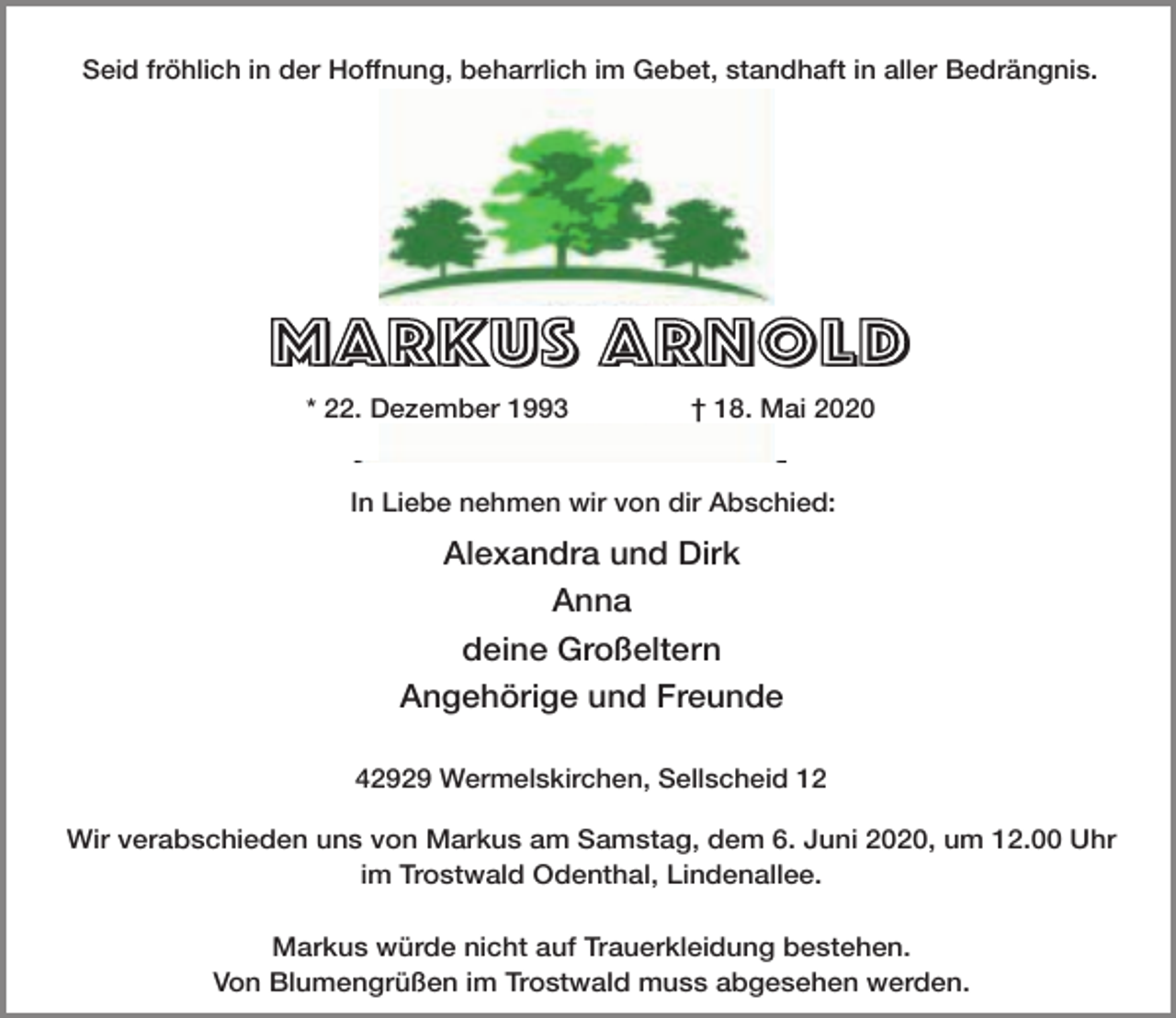<p>Seid fröhlich in der Hoffnung, beharrlich im Gebet, standhaft in aller Bedrängnis.</p><p>M<br />ARKU<br />ARKUS<br />S ARNOLD<br />MARKUS<br />* 22. Dezember 1993</p><p>† 18. Mai 2020</p><p>In Liebe nehmen wir von dir Abschied:</p><p>Alexandra und Dirk<br />Anna<br />deine Großeltern<br />Angehörige und Freunde<br />42929 Wermelskirchen, Sellscheid 12</p><p>Wir verabschieden uns von Markus am Samstag, dem 6. Juni 2020, um 12.00 Uhr<br />im Trostwald Odenthal, Lindenallee.<br />Markus würde nicht auf Trauerkleidung bestehen.<br />Von Blumengrüßen im Trostwald muss abgesehen werden.</p>
