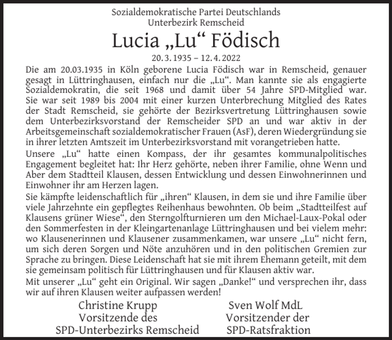 <p>Sozialdemokratische Partei Deutschlands<br />Unterbezirk Remscheid</p><p>Lucia „Lu“ Födisch</p><p>20. 3. 1935 – 12. 4. 2022<br />Die am 20.03.1935 in Köln geborene Lucia Födisch war in Remscheid, genauer<br />gesagt in Lüttringhausen, einfach nur die „Lu“. Man kannte sie als engagierte<br />Sozialdemokratin, die seit 1968 und damit über 54 Jahre SPD-Mitglied war.<br />Sie war seit 1989 bis 2004 mit einer kurzen Unterbrechung Mitglied des Rates<br />der Stadt Remscheid, sie gehörte der Bezirksvertretung Lüttringhausen sowie<br />dem Unterbezirksvorstand der Remscheider SPD an und war aktiv in der<br />Arbeitsgemeinschaft sozialdemokratischer Frauen (AsF), deren Wiedergründung sie<br />in ihrer letzten Amtszeit im Unterbezirksvorstand mit vorangetrieben hatte.<br />Unsere „Lu“ hatte einen Kompass, der ihr gesamtes kommunalpolitisches<br />Engagement begleitet hat: Ihr Herz gehörte, neben ihrer Familie, ohne Wenn und<br />Aber dem Stadtteil Klausen, dessen Entwicklung und dessen Einwohnerinnen und<br />Einwohner ihr am Herzen lagen.<br />Sie kämpfte leidenschaftlich für „ihren“ Klausen, in dem sie und ihre Familie über<br />viele Jahrzehnte ein gepﬂegtes Reihenhaus bewohnten. Ob beim „Stadtteilfest auf<br />Klausens grüner Wiese“, den Sterngolfturnieren um den Michael-Laux-Pokal oder<br />den Sommerfesten in der Kleingartenanlage Lüttringhausen und bei vielem mehr:<br />wo Klausenerinnen und Klausener zusammenkamen, war unsere „Lu“ nicht fern,<br />um sich deren Sorgen und Nöte anzuhören und in den politischen Gremien zur<br />Sprache zu bringen. Diese Leidenschaft hat sie mit ihrem Ehemann geteilt, mit dem<br />sie gemeinsam politisch für Lüttringhausen und für Klausen aktiv war.<br />Mit unserer „Lu“ geht ein Original. Wir sagen „Danke!“ und versprechen ihr, dass<br />wir auf ihren Klausen weiter aufpassen werden!</p><p>Christine Krupp<br />Vorsitzende des<br />SPD-Unterbezirks Remscheid</p><p>Sven Wolf MdL<br />Vorsitzender der<br />SPD-Ratsfraktion</p>