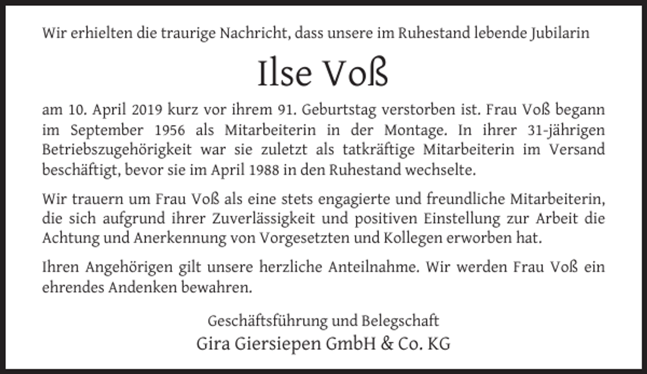 <p>Wir erhielten die traurige Nachricht, dass unsere im Ruhestand lebende Jubilarin</p><p>Ilse Voß</p><p>am 10. April 2019 kurz vor ihrem 91. Geburtstag verstorben ist. Frau Voß begann<br />im September 1956 als Mitarbeiterin in der Montage. In ihrer 31-jährigen<br />Betriebszugehörigkeit war sie zuletzt als tatkräftige Mitarbeiterin im Versand<br />beschäftigt, bevor sie im April 1988 in den Ruhestand wechselte.<br />Wir trauern um Frau Voß als eine stets engagierte und freundliche Mitarbeiterin,<br />die sich aufgrund ihrer Zuverlässigkeit und positiven Einstellung zur Arbeit die<br />Achtung und Anerkennung von Vorgesetzten und Kollegen erworben hat.<br />Ihren Angehörigen gilt unsere herzliche Anteilnahme. Wir werden Frau Voß ein<br />ehrendes Andenken bewahren.<br />Geschäftsführung und Belegschaft</p><p>Gira Giersiepen GmbH &amp; Co. KG</p>