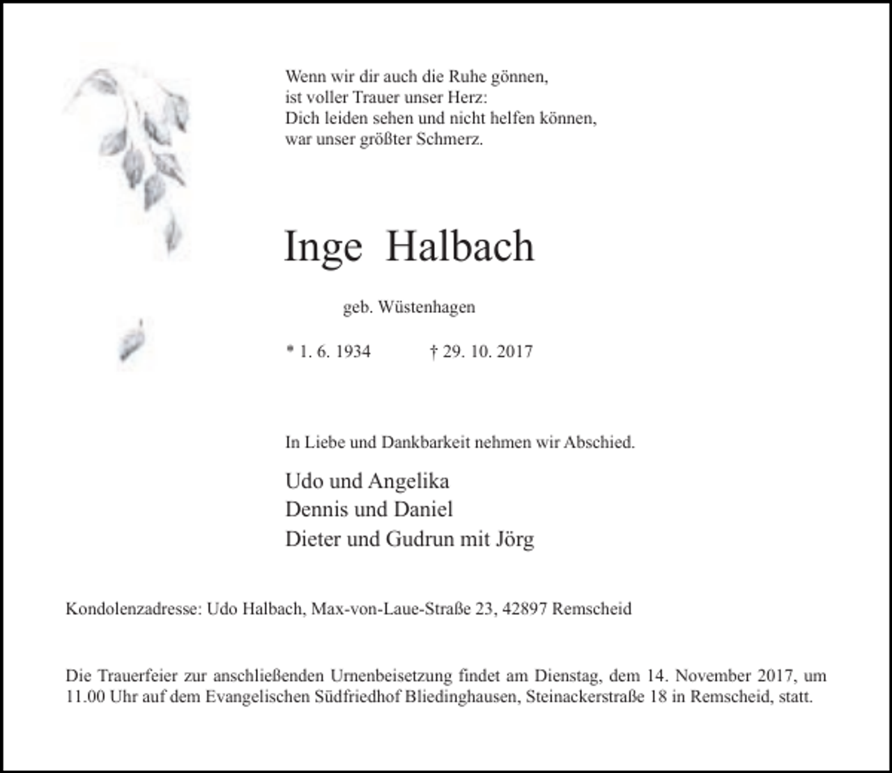 <p>Wenn wir dir auch die Ruhe gönnen,<br />ist voller Trauer unser Herz:<br />Dich leiden sehen und nicht helfen können,<br />war unser größter Schmerz.</p><p>Inge Halbach<br />geb. Wüstenhagen<br />* 1. 6. 1934</p><p>† 29. 10. 2017</p><p>In Liebe und Dankbarkeit nehmen wir Abschied.</p><p>Udo und Angelika<br />Dennis und Daniel<br />Dieter und Gudrun mit Jörg<br />Kondolenzadresse: Udo Halbach, Max-von-Laue-Straße 23, 42897 Remscheid<br />Die Trauerfeier zur anschließenden Urnenbeisetzung findet am Dienstag, dem 14. November 2017, um<br />11.00 Uhr auf dem Evangelischen Südfriedhof Bliedinghausen, Steinackerstraße 18 in Remscheid, statt.</p>