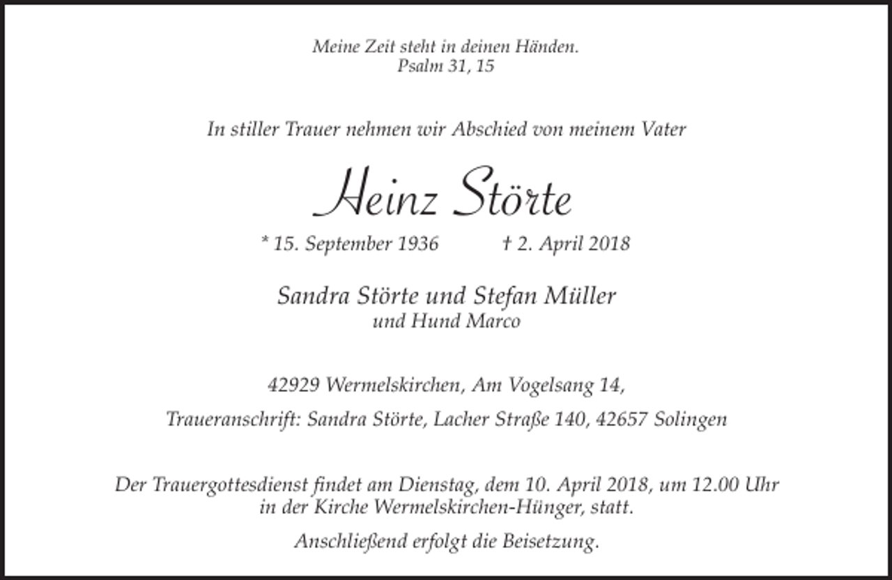 <p>Meine Zeit steht in deinen Händen.<br />Psalm 31, 15</p><p>In stiller Trauer nehmen wir Abschied von meinem Vater</p><p>Heinz Störte</p><p>* 15. September 1936</p><p>† 2. April 2018</p><p>Sandra Störte und Stefan Müller<br />und Hund Marco</p><p>42929 Wermelskirchen, Am Vogelsang 14,<br />Traueranschrift: Sandra Störte, Lacher Straße 140, 42657 Solingen<br />Der Trauergottesdienst findet am Dienstag, dem 10. April 2018, um 12.00 Uhr<br />in der Kirche Wermelskirchen-Hünger, statt.<br />Anschließend erfolgt die Beisetzung.</p>