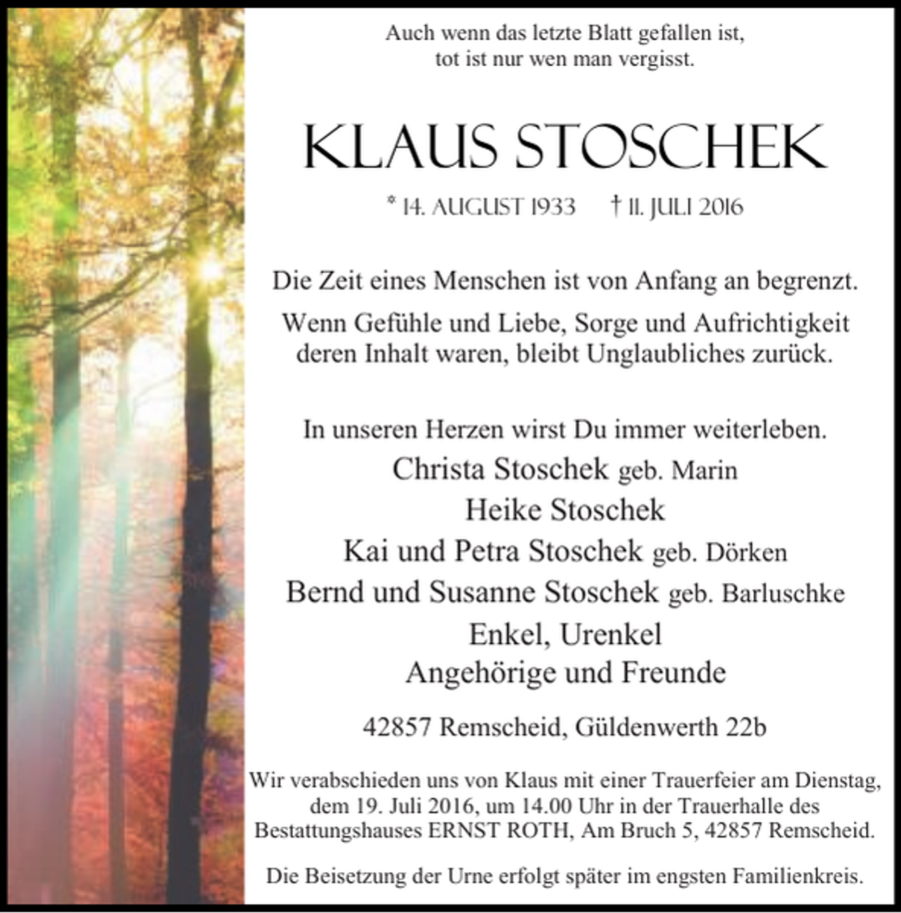 <p>Auch wenn das letzte Blatt gefallen ist,<br />tot ist nur wen man vergisst.</p><p>Klaus Stoschek<br />* 14. August 1933</p><p>† 11. Juli 2016</p><p>Die Zeit eines Menschen ist von Anfang an begrenzt.<br />Wenn Gefühle und Liebe, Sorge und Aufrichtigkeit<br />deren Inhalt waren, bleibt Unglaubliches zurück.<br />In unseren Herzen wirst Du immer weiterleben.<br />Christa Stoschek geb. Marin</p><p>Heike Stoschek<br />Kai und Petra Stoschek geb. Dörken<br />Bernd und Susanne Stoschek geb. Barluschke<br />Enkel, Urenkel<br />Angehörige und Freunde<br />42857 Remscheid, Güldenwerth 22b<br />Wir verabschieden uns von Klaus mit einer Trauerfeier am Dienstag,<br />dem 19. Juli 2016, um 14.00 Uhr in der Trauerhalle des<br />Bestattungshauses ERNST ROTH, Am Bruch 5, 42857 Remscheid.<br />Die Beisetzung der Urne erfolgt später im engsten Familienkreis.</p>