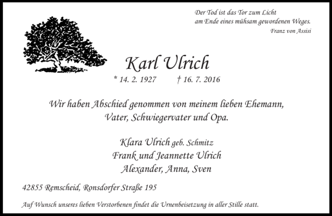 <p>Der Tod ist das Tor zum Licht<br />am Ende eines mühsam gewordenen Weges.<br />Franz von Assisi</p><p>Karl Ulrich</p><p>* 14. 2. 1927</p><p>† 16. 7. 2016</p><p>Wir haben Abschied genommen von meinem lieben Ehemann,<br />Vater, Schwiegervater und Opa.<br />Klara Ulrich geb. Schmitz<br />Frank und Jeannette Ulrich<br />Alexander, Anna, Sven<br />42855 Remscheid, Ronsdorfer Straße 195<br />Auf Wunsch unseres lieben Verstorbenen findet die Urnenbeisetzung in aller Stille statt.</p>