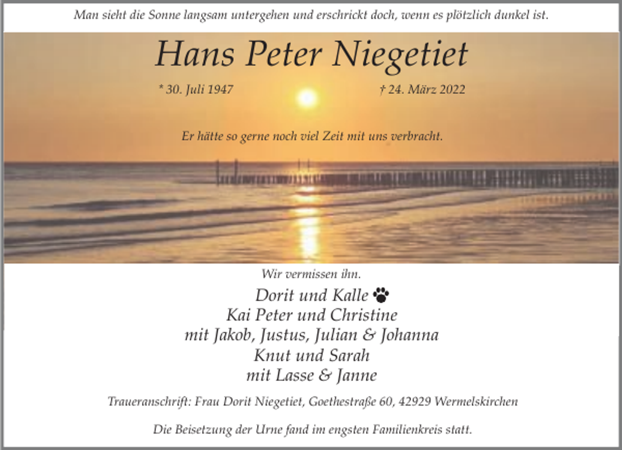 <p>Man sieht die Sonne langsam untergehen und erschrickt doch, wenn es plötzlich dunkel ist.</p><p>Hans Peter Niegetiet<br />* 30. Juli 1947</p><p>† 24. März 2022</p><p>Er hätte so gerne noch viel Zeit mit uns verbracht.</p><p>Wir vermissen ihn.</p><p>Dorit und Kalle<br />Kai Peter und Christine<br />mit Jakob, Justus, Julian &amp; Johanna<br />Knut und Sarah<br />mit Lasse &amp; Janne<br />Traueranschrift: Frau Dorit Niegetiet, Goethestraße 60, 42929 Wermelskirchen<br />Die Beisetzung der Urne fand im engsten Familienkreis statt.</p>