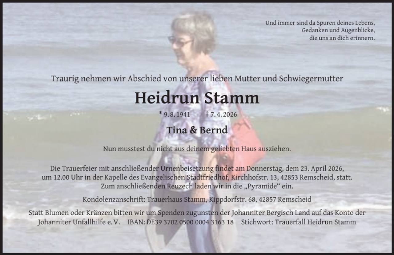 <p>Und immer sind da Spuren deines Lebens,<br />Gedanken und Augenblicke,<br />die uns an dich erinnern.</p><p>Traurig nehmen wir Abschied von unserer lieben Mutter und Schwiegermutter</p><p>Heidrun Stamm<br />* 9. 8. 1941</p><p>† 7. 4. 2026</p><p>Tina &amp; Bernd<br />Nun musstest du nicht aus deinem geliebten Haus ausziehen.<br />Die Trauerfeier mit anschließender Urnenbeisetzung ﬁndet am Donnerstag, dem 23. April 2026,<br />um 12.00 Uhr in der Kapelle des Evangelischen Stadtfriedhof, Kirchhofstr. 13, 42853 Remscheid, statt.<br />Zum anschließenden Reuzech laden wir in die „Pyramide“ ein.<br />Kondolenzanschrift: Trauerhaus Stamm, Kippdorfstr. 68, 42857 Remscheid<br />Statt Blumen oder Kränzen bitten wir um Spenden zugunsten der Johanniter Bergisch Land auf das Konto der<br />Johanniter Unfallhilfe e. V. IBAN: DE39 3702 0504 3163 18 Stichwort: Trauerfall Heidrun Stamm</p>