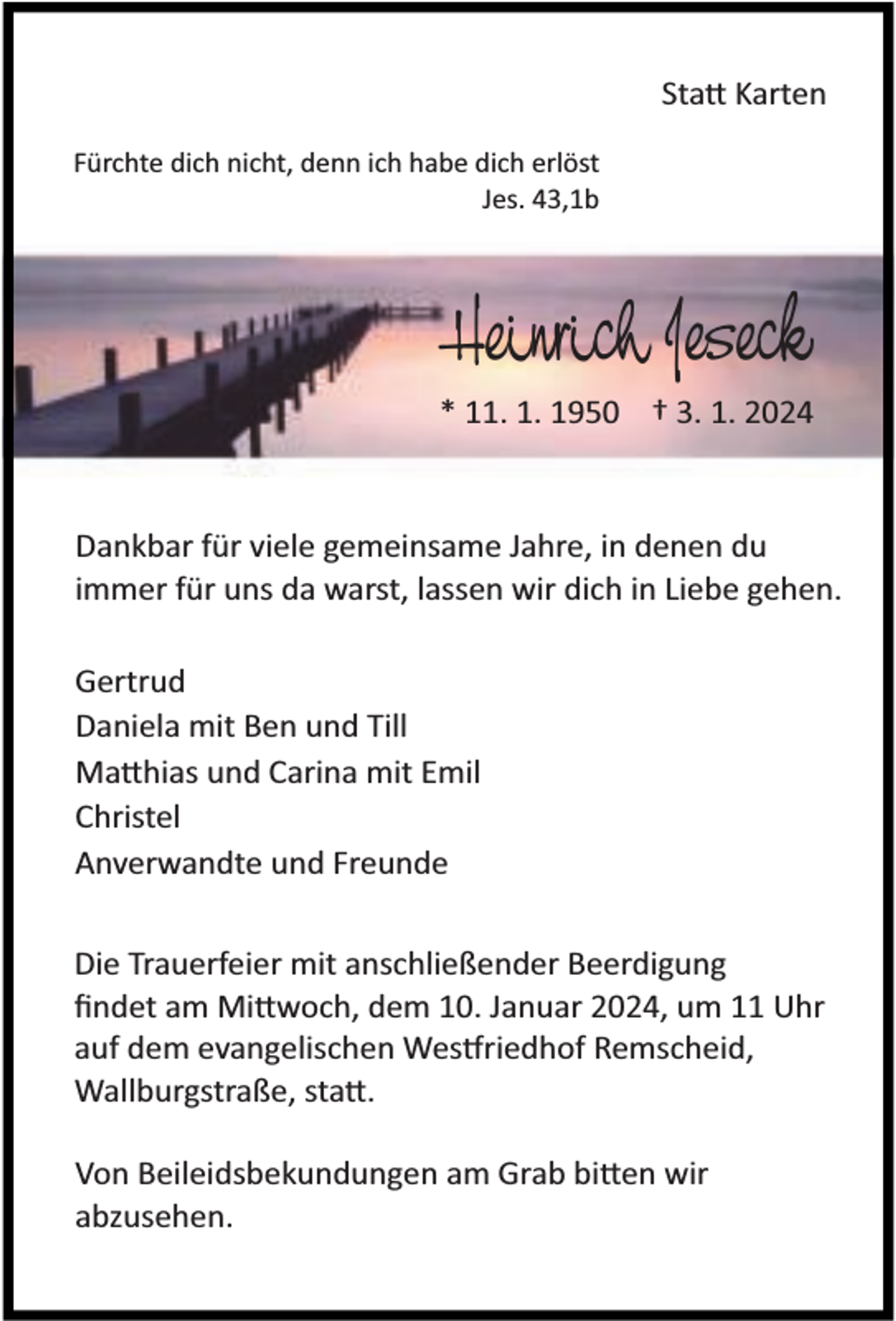 <p>Sta Karten<br />Fürchte dich nicht, denn ich habe dich erlöst<br />Jes. 43,1b</p><p>Heinrich Jeseck<br />* 11. 1. 1950 † 3. 1. 2024</p><p>Dankbar für viele gemeinsame Jahre, in denen du<br />immer für uns da warst, lassen wir dich in Liebe gehen.<br />Gertrud<br />Daniela mit Ben und Till<br />Ma hias und Carina mit Emil<br />Christel<br />Anverwandte und Freunde<br />Die Trauerfeier mit anschließender Beerdigung<br />ﬁndet am Mi woch, dem 10. Januar 2024, um 11 Uhr<br />auf dem evangelischen Wes riedhof Remscheid,<br />Wallburgstraße, sta .<br />Von Beileidsbekundungen am Grab bi en wir<br />abzusehen.</p>