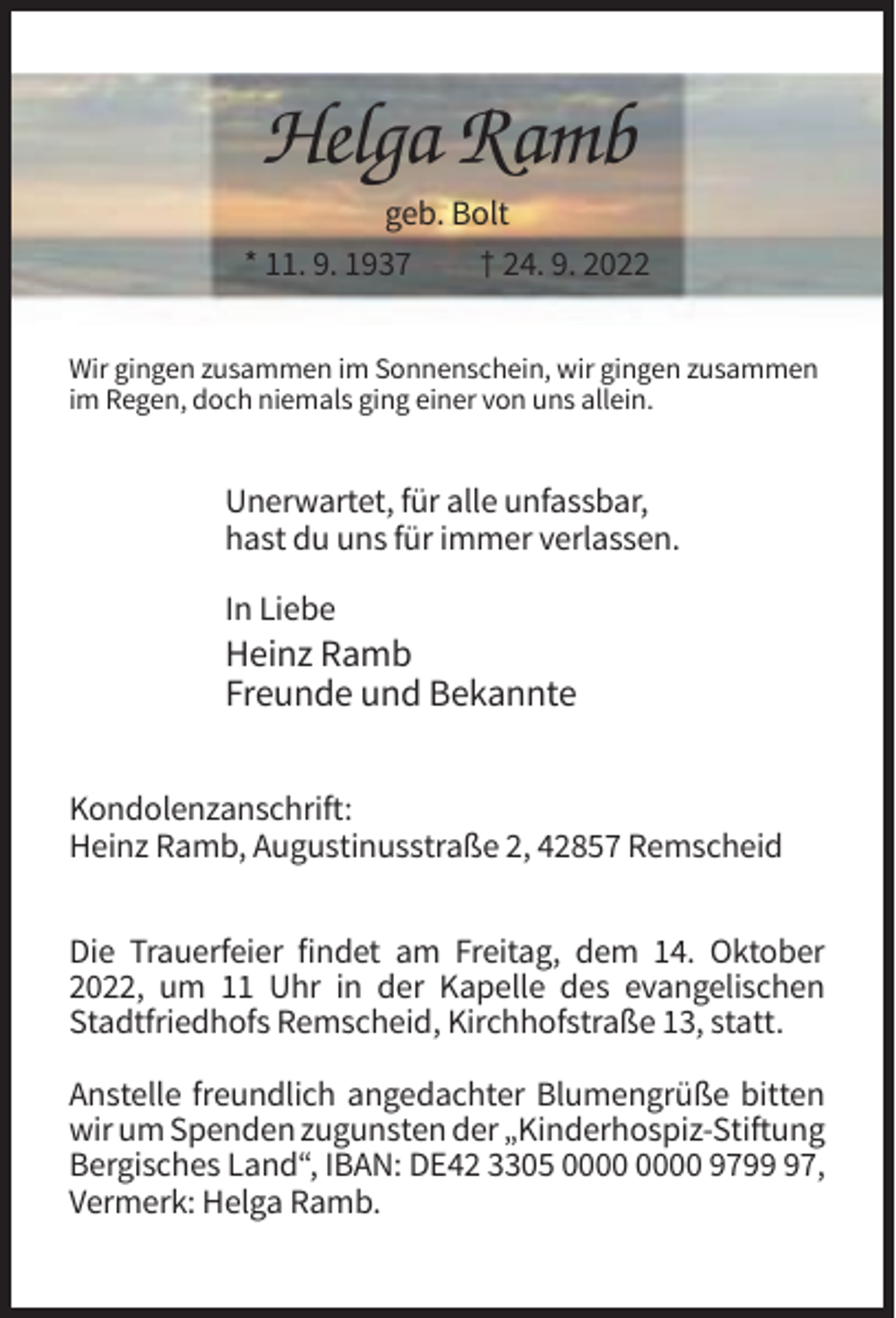 <p>Helga Ramb<br />geb. Bolt<br />* 11. 9. 1937<br />† 24. 9. 2022<br />Wir gingen zusammen im Sonnenschein, wir gingen zusammen<br />im Regen, doch niemals ging einer von uns allein.</p><p>Unerwartet, für alle unfassbar,<br />hast du uns für immer verlassen.<br />In Liebe</p><p>Heinz Ramb<br />Freunde und Bekannte<br />Kondolenzanschrift:<br />Heinz Ramb, Augustinusstraße 2, 42857 Remscheid<br />Die Trauerfeier findet am Freitag, dem 14. Oktober<br />2022, um 11 Uhr in der Kapelle des evangelischen<br />Stadtfriedhofs Remscheid, Kirchhofstraße 13, statt.<br />Anstelle freundlich angedachter Blumengrüße bitten<br />wir um Spenden zugunsten der „Kinderhospiz-Stiftung<br />Bergisches Land“, IBAN: DE42 3305 9797,<br />Vermerk: Helga Ramb.</p>