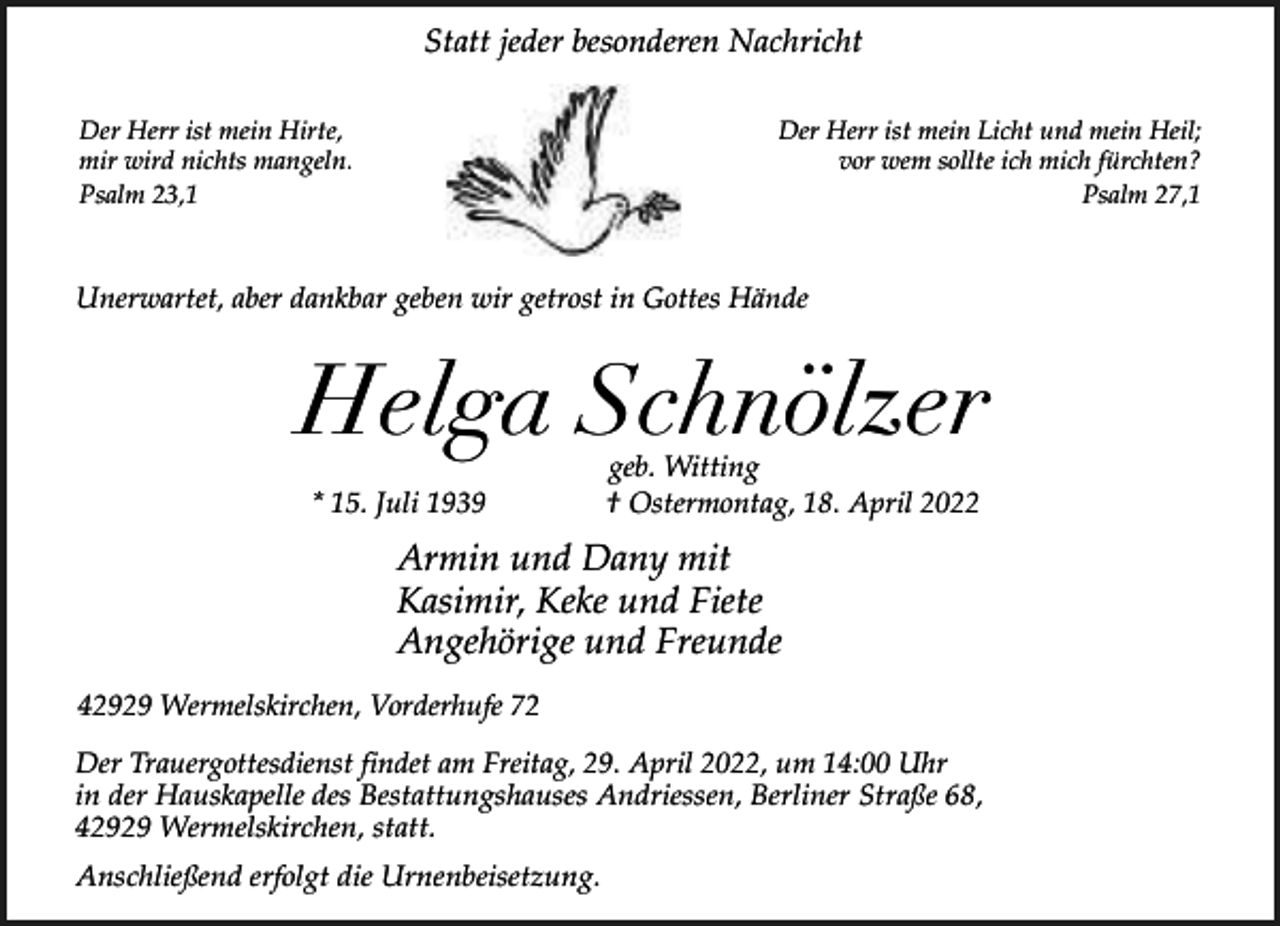 <p>Statt jeder besonderen Nachricht<br />Der Herr ist mein Hirte,<br />mir wird nichts mangeln.<br />Psalm 23,1</p><p>Der Herr ist mein Licht und mein Heil;<br />vor wem sollte ich mich fürchten?<br />Psalm 27,1</p><p>Unerwartet, aber dankbar geben wir getrost in Gottes Hände</p><p>Helga Schnölzer<br />* 15. Juli 1939</p><p>geb. Witting<br />† Ostermontag, 18. April 2022</p><p>Armin und Dany mit<br />Kasimir, Keke und Fiete<br />Angehörige und Freunde<br />42929 Wermelskirchen, Vorderhufe 72<br />Der Trauergottesdienst findet am Freitag, 29. April 2022, um 14:00 Uhr<br />in der Hauskapelle des Bestattungshauses Andriessen, Berliner Straße 68,<br />42929 Wermelskirchen, statt.<br />Anschließend erfolgt die Urnenbeisetzung.</p>
