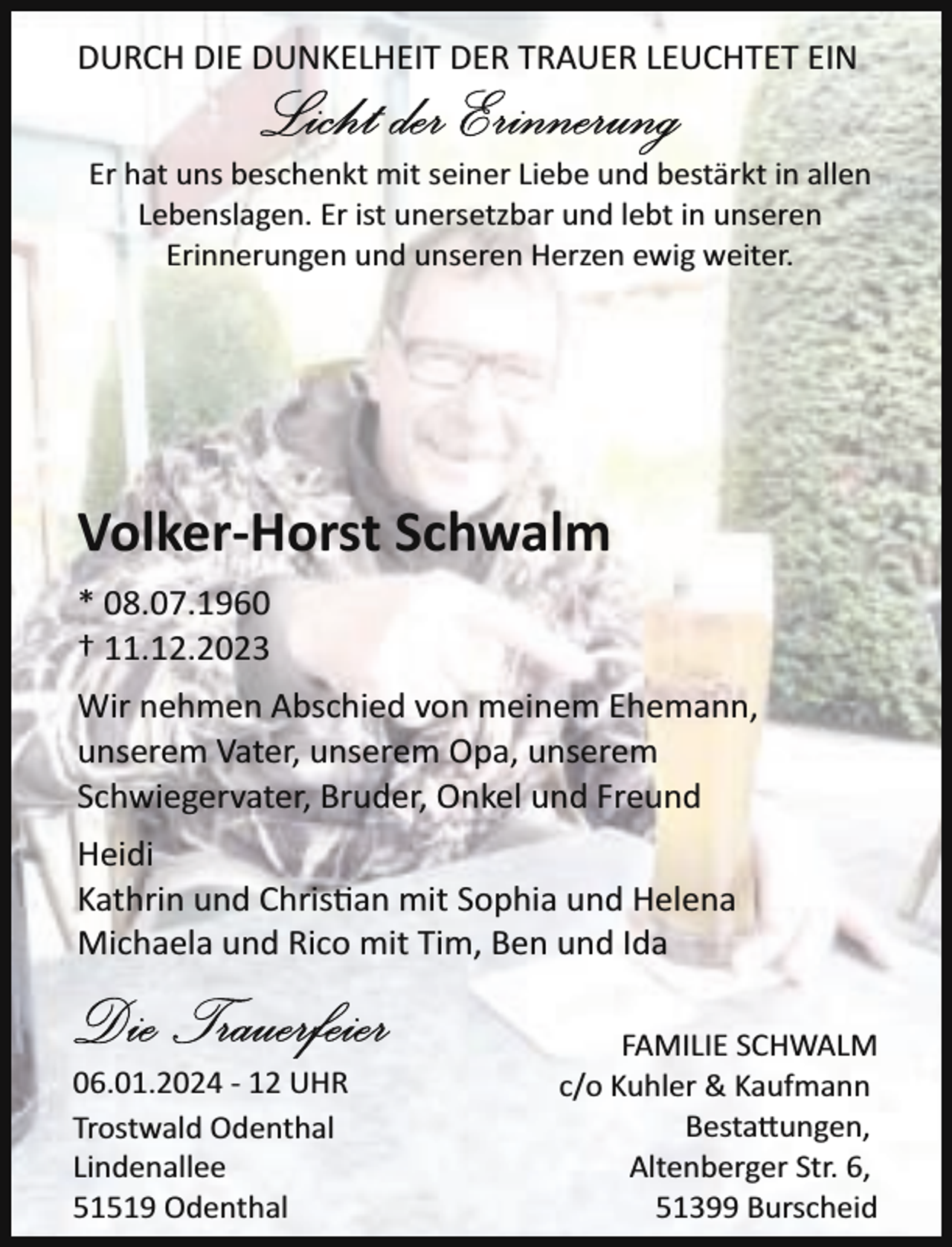 <p>DURCH DIE DUNKELHEIT DER TRAUER LEUCHTET EIN<br />Er hat uns beschenkt mit seiner Liebe und bestärkt in allen<br />Lebenslagen. Er ist unersetzbar und lebt in unseren<br />Erinnerungen und unseren Herzen ewig weiter.</p><p>Volker-Horst Schwalm<br />* 08.07.1960<br />† 11.12.2023<br />Wir nehmen Abschied von meinem Ehemann,<br />unserem Vater, unserem Opa, unserem<br />Schwiegervater, Bruder, Onkel und Freund<br />Heidi<br />Kathrin und Chris�an mit Sophia und Helena<br />Michaela und Rico mit Tim, Ben und Ida</p><p>06.01.2024 ­ 12 UHR<br />Trostwald Odenthal<br />Lindenallee<br />51519 Odenthal</p><p>FAMILIE SCHWALM<br />c/o Kuhler &amp; Kaufmann<br />Besta ungen,<br />Altenberger Str. 6,<br />51399 Burscheid</p>