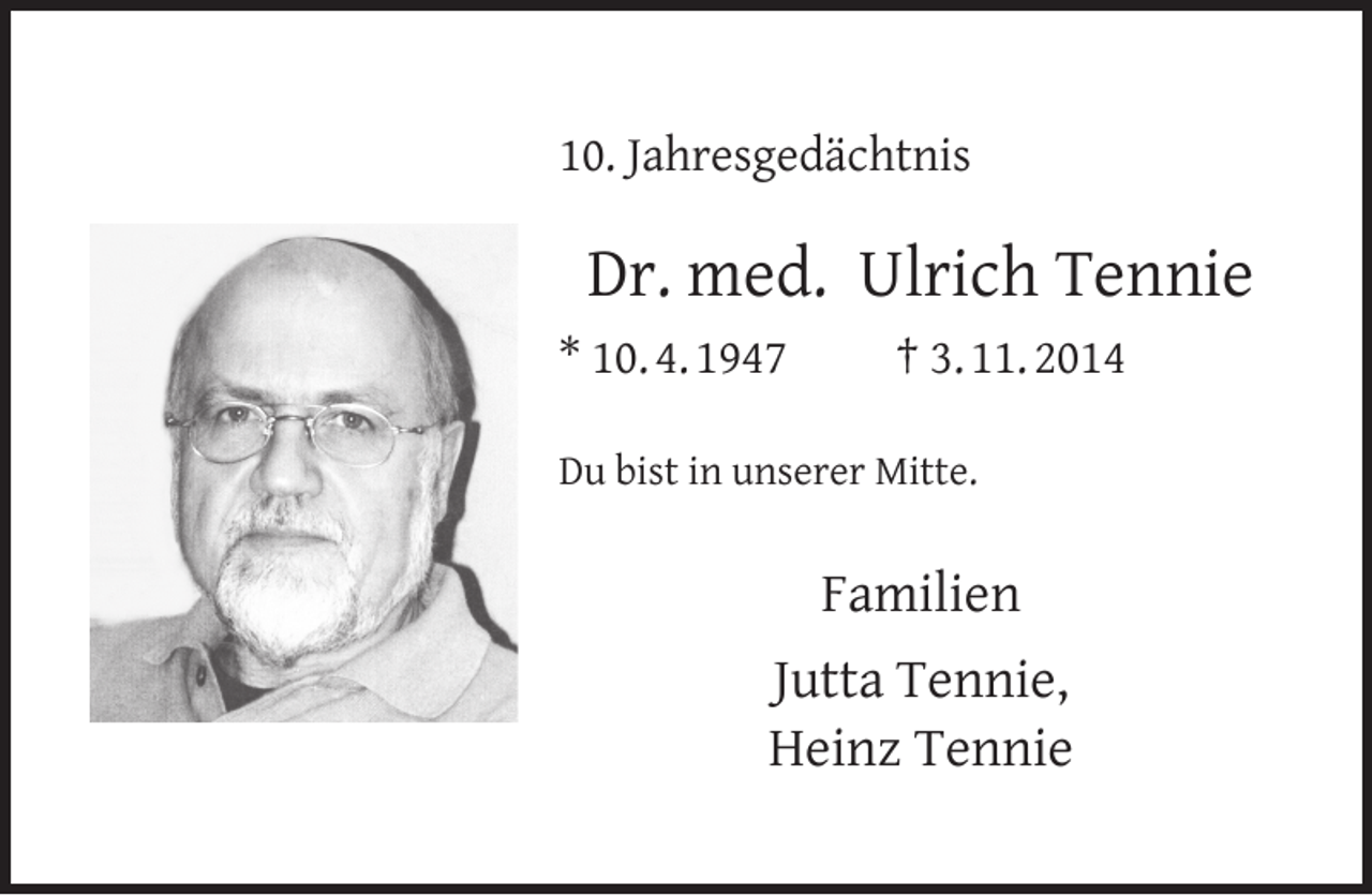 <p>10. Jahresgedächtnis</p>
<p>Dr. med. Ulrich Tennie<br />* 10. 4. 1947</p>
<p>† 3. 11. 2014</p>
<p>Du bist in unserer Mitte.</p>
<p>Familien<br />Jutta Tennie,<br />Heinz Tennie</p>
