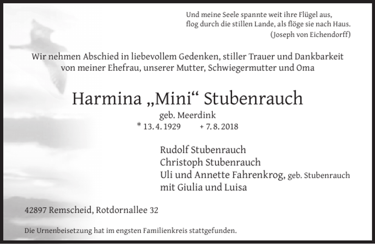 <p>Und meine Seele spannte weit ihre Flügel aus,<br />ﬂog durch die stillen Lande, als ﬂöge sie nach Haus.<br />(Joseph von Eichendorff)</p><p>Wir nehmen Abschied in liebevollem Gedenken, stiller Trauer und Dankbarkeit<br />von meiner Ehefrau, unserer Mutter, Schwiegermutter und Oma</p><p>Harmina „Mini“ Stubenrauch<br />geb. Meerdink<br />* 13. 4. 1929<br />+ 7. 8. 2018</p><p>Rudolf Stubenrauch<br />Christoph Stubenrauch<br />Uli und Annette Fahrenkrog, geb. Stubenrauch<br />mit Giulia und Luisa<br />42897 Remscheid, Rotdornallee 32<br />Die Urnenbeisetzung hat im engsten Familienkreis stattgefunden.</p>