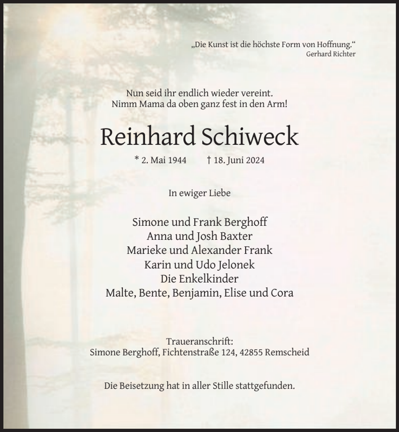 <p>„Die Kunst ist die höchste Form von Hoffnung.“<br />Gerhard Richter</p><p>Nun seid ihr endlich wieder vereint.<br />Nimm Mama da oben ganz fest in den Arm!</p><p>Reinhard Schiweck<br />* 2. Mai 1944</p><p>† 18. Juni 2024</p><p>In ewiger Liebe</p><p>Simone und Frank Berghoff<br />Anna und Josh Baxter<br />Marieke und Alexander Frank<br />Karin und Udo Jelonek<br />Die Enkelkinder<br />Malte, Bente, Benjamin, Elise und Cora</p><p>Traueranschrift:<br />Simone Berghoff, Fichtenstraße 124, 42855 Remscheid</p><p>Die Beisetzung hat in aller Stille stattgefunden.</p>