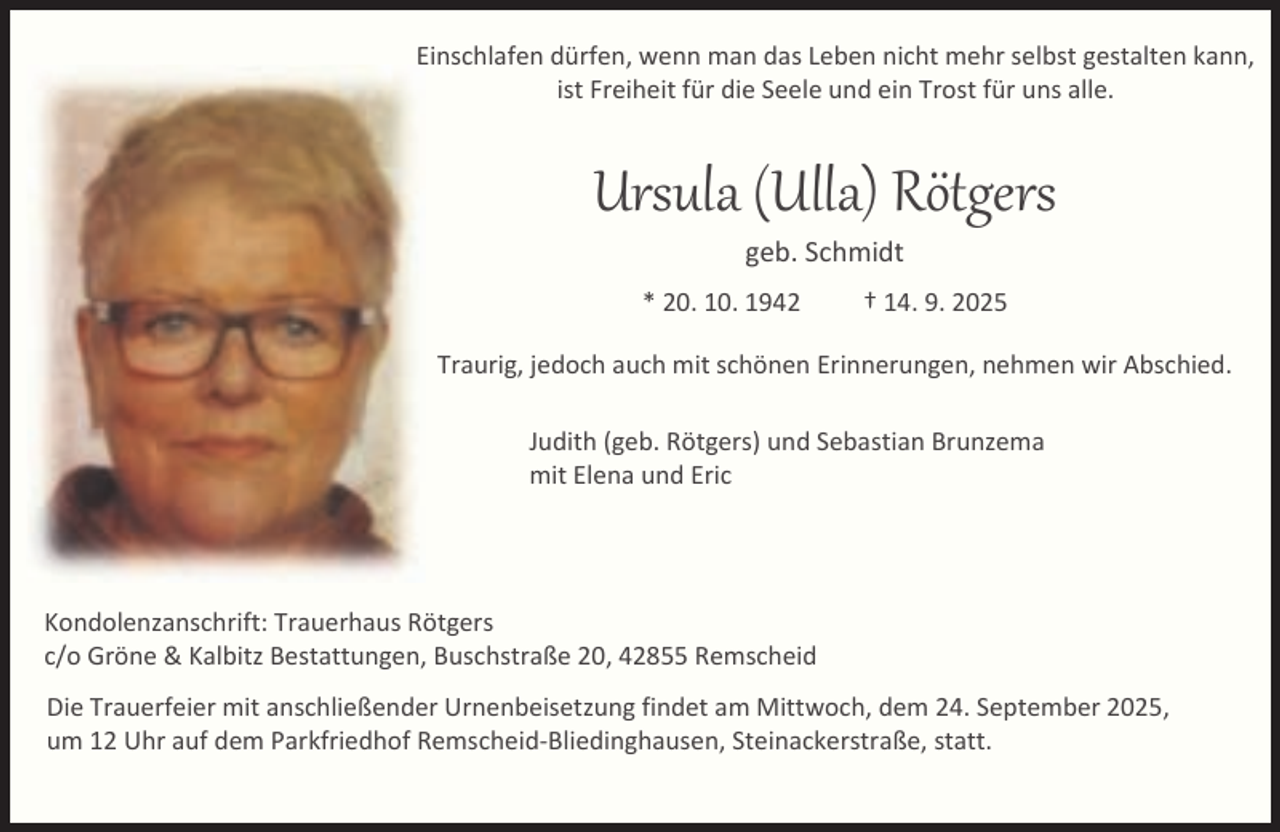 <p>EEinschlafen dürfen, wenn man das Leben nicht mehr selbst gestalten kann,<br />ist Freiheit für die Seele und ein Trost für uns alle.</p><p>Ursula (Ulla) Rötgers<br />geb. Schmidt</p><p>* 20. 10. 1942</p><p>† 14. 9. 2025</p><p>Traurig, jedoch auch mit schönen Erinnerungen, nehmen wir Abschied.<br />Judith (geb. Rötgers) und Sebastian Brunzema<br />mit Elena und Eric</p><p>Kondolenzanschrift: Trauerhaus Rötgers<br />c/o Gröne &amp; Kalbitz Bestattungen, Buschstraße 20, 42855 Remscheid<br />Die Trauerfeier mit anschließender Urnenbeisetzung findet am Mittwoch, dem 24. September 2025,<br />um 12 Uhr auf dem Parkfriedhof Remscheid-Bliedinghausen, Steinackerstraße, statt.</p>