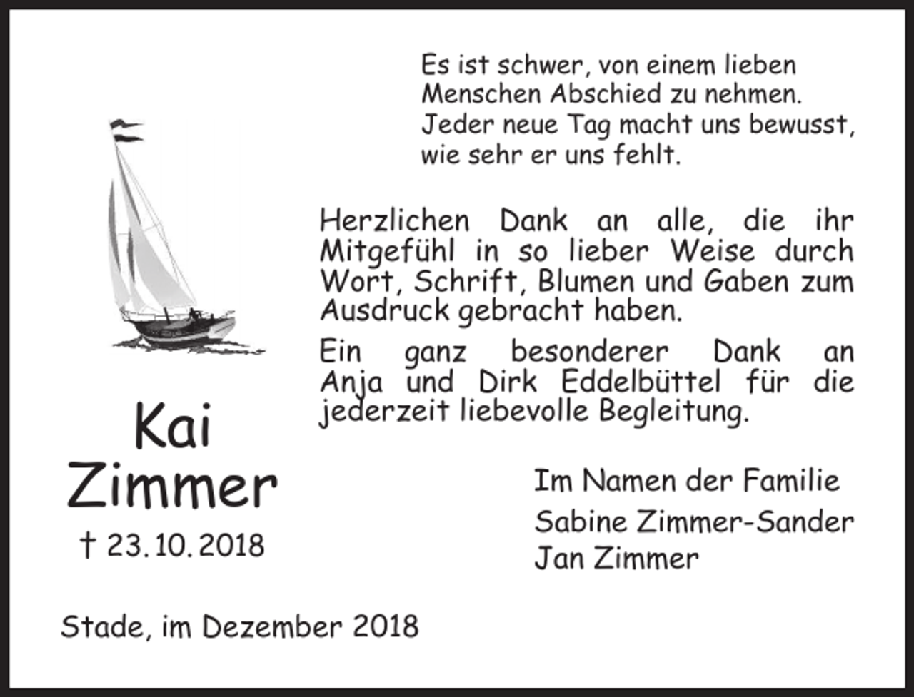 <p>Es ist schwer, von einem lieben<br />Menschen Abschied zu nehmen.<br />Jeder neue Tag macht uns bewusst,<br />wie sehr er uns fehlt.</p><p>Kai<br />Zimmer</p><p>Herzlichen Dank an alle, die ihr<br />Mitgefühl in so lieber Weise durch<br />Wort, Schrift, Blumen und Gaben zum<br />Ausdruck gebracht haben.<br />Ein ganz besonderer Dank an<br />Anja und Dirk Eddelbüttel für die<br />jederzeit liebevolle Begleitung.</p><p>† 23. 10. 2018<br />Stade, im Dezember 2018</p><p>Im Namen der Familie<br />Sabine Zimmer-Sander<br />Jan Zimmer</p>
