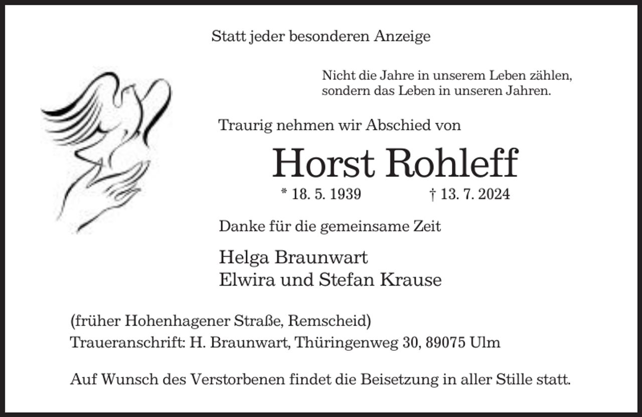 <p>Statt jeder besonderen Anzeige<br />Nicht die Jahre in unserem Leben zählen,<br />sondern das Leben in unseren Jahren.</p><p>Traurig nehmen wir Abschied von</p><p>Horst Rohleff<br />* 18. 5. 1939</p><p>† 13. 7. 2024</p><p>Danke für die gemeinsame Zeit</p><p>Helga Braunwart<br />Elwira und Stefan Krause<br />(früher Hohenhagener Straße, Remscheid)<br />Traueranschrift: H. Braunwart, Thüringenweg 30, 89075 Ulm<br />Auf Wunsch des Verstorbenen findet die Beisetzung in aller Stille statt.</p>
