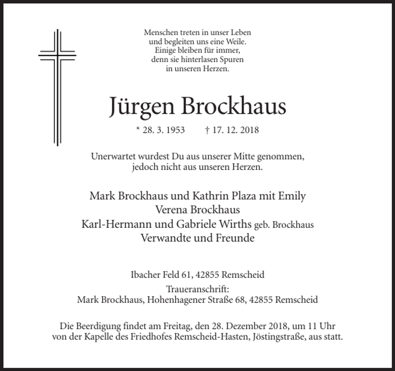 <p>Menschen treten in unser Leben<br />und begleiten uns eine Weile.<br />Einige bleiben für immer,<br />denn sie hinterlasen Spuren<br />in unseren Herzen.</p><p>Jürgen Brockhaus<br />* 28. 3. 1953</p><p>† 17. 12. 2018</p><p>Unerwartet wurdest Du aus unserer Mitte genommen,<br />jedoch nicht aus unseren Herzen.</p><p>Mark Brockhaus und Kathrin Plaza mit Emily<br />Verena Brockhaus<br />Karl-Hermann und Gabriele Wirths geb. Brockhaus<br />Verwandte und Freunde<br />Ibacher Feld 61, 42855 Remscheid<br />Traueranschrift:<br />Mark Brockhaus, Hohenhagener Straße 68, 42855 Remscheid<br />Die Beerdigung findet am Freitag, den 28. Dezember 2018, um 11 Uhr<br />von der Kapelle des Friedhofes Remscheid-Hasten, Jöstingstraße, aus statt.</p>