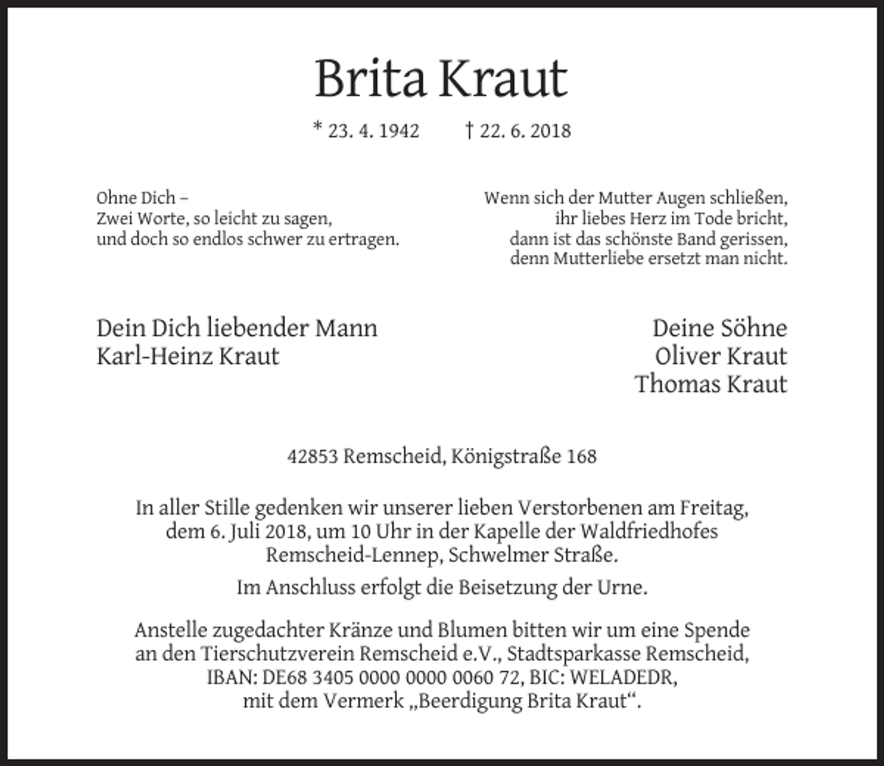 <p>Brita Kraut<br />* 23. 4. 1942</p><p>Ohne Dich –<br />Zwei Worte, so leicht zu sagen,<br />und doch so endlos schwer zu ertragen.</p><p>† 22. 6. 2018</p><p>Wenn sich der Mutter Augen schließen,<br />ihr liebes Herz im Tode bricht,<br />dann ist das schönste Band gerissen,<br />denn Mutterliebe ersetzt man nicht.</p><p>Dein Dich liebender Mann<br />Karl-Heinz Kraut</p><p>Deine Söhne<br />Oliver Kraut<br />Thomas Kraut</p><p>42853 Remscheid, Königstraße 168<br />In aller Stille gedenken wir unserer lieben Verstorbenen am Freitag,<br />dem 6. Juli 2018, um 10 Uhr in der Kapelle der Waldfriedhofes<br />Remscheid-Lennep, Schwelmer Straße.<br />Im Anschluss erfolgt die Beisetzung der Urne.<br />Anstelle zugedachter Kränze und Blumen bitten wir um eine Spende<br />an den Tierschutzverein Remscheid e.V., Stadtsparkasse Remscheid,<br />IBAN: DE68 3405 0060 72, BIC: WELADEDR,<br />mit dem Vermerk „Beerdigung Brita Kraut“.</p>