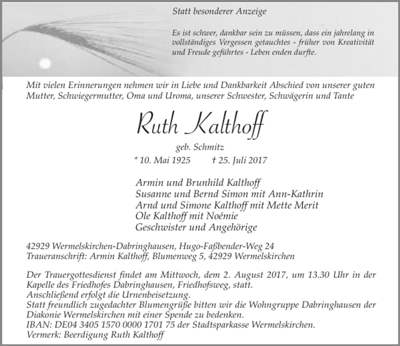 <p>Statt besonderer Anzeige<br />Es ist schwer, dankbar sein zu müssen, dass ein jahrelang in<br />vollständiges Vergessen getauchtes - früher von Kreativität<br />und Freude geführtes - Leben enden durfte.</p><p>Mit vielen Erinnerungen nehmen wir in Liebe und Dankbarkeit Abschied von unserer guten<br />Mutter, Schwiegermutter, Oma und Uroma, unserer Schwester, Schwägerin und Tante</p><p>Ruth Kalthoff<br />geb. Schmitz<br />* 10. Mai 1925<br />† 25. Juli 2017</p><p>Armin und Brunhild Kalthoff<br />Susanne und Bernd Simon mit Ann-Kathrin<br />Arnd und Simone Kalthoff mit Mette Merit<br />Ole Kalthoff mit Noémie<br />Geschwister und Angehörige<br />42929 Wermelskirchen-Dabringhausen, Hugo-Faßbender-Weg 24<br />Traueranschrift: Armin Kalthoff, Blumenweg 5, 42929 Wermelskirchen<br />Der Trauergottesdienst findet am Mittwoch, dem 2. August 2017, um 13.30 Uhr in der<br />Kapelle des Friedhofes Dabringhausen, Friedhofsweg, statt.<br />Anschließend erfolgt die Urnenbeisetzung.<br />Statt freundlich zugedachter Blumengrüße bitten wir die Wohngruppe Dabringhausen der<br />Diakonie Wermelskirchen mit einer Spende zu bedenken.<br />IBAN: DE04 3405 157000 1701 75 der Stadtsparkasse Wermelskirchen.<br />Vermerk: Beerdigung Ruth Kalthoff</p>