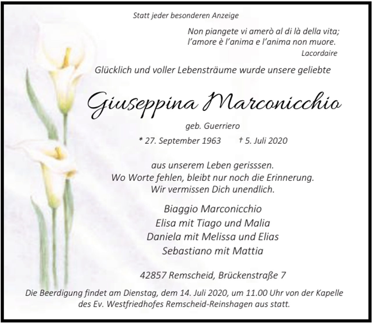 <p>Statt jeder besonderen Anzeige</p><p>Non piangete vi amerò al di là della vita;<br />l’amore è l’anima e l’anima non muore.<br />Lacordaire</p><p>Glücklich und voller Lebensträume wurde unsere geliebte</p><p>Giuseppina Marconicchio<br />geb. Guerriero<br />* 27. September 1963</p><p>† 5. Juli 2020</p><p>aus unserem Leben gerisssen.<br />Wo Worte fehlen, bleibt nur noch die Erinnerung.<br />Wir vermissen Dich unendlich.</p><p>Biaggio Marconicchio<br />Elisa mit Tiago und Malia<br />Daniela mit Melissa und Elias<br />Sebastiano mit Mattia<br />42857 Remscheid, Brückenstraße 7<br />Die Beerdigung findet am Dienstag, dem 14. Juli 2020, um 11.00 Uhr von der Kapelle<br />des Ev. Westfriedhofes Remscheid-Reinshagen aus statt.</p>